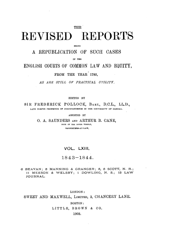 handle is hein.selden/revrep0063 and id is 1 raw text is: REVISED

THE
REPORTS

BEINO
A REPUBLICATION       OF SUCI CASES
IN THE
ENGLISH COURTS OF COMMON LAW AND EQUITY,
FROM THE YEAR 1785,
AS ARE STILL OF PRACTICAL UT'IL[TY.
EDITED BY
SIR FREDERICK POLLOCK, BiAr., D.C.L., LL.D.,
LATE ORPU  PROW ILKOR OF JURISPHUD&N(O  IN TrE UNiVetLuITy OF OxKORD.
ASSISTED BY
0. A. SAUNDERS AND ARTHUR B. CANE,
BOTH OF THE INNER TEMPLE,
BARRISTERS-AT-LAW.
VOL. LXIII.
1843-1844.
6 BEAVAN; 5 MANNING & GRANGER; 5, 6 SCOTT, N. R.;
11 MEESON & WELSBY; 1 DOWLING, N. S.; 13 LAW
JOURNAL.
LONDON:
SWEET AND MAXWELL, LIMITED, 3, CHANCERY LANE.
BOSTON:
LITTLE, BROWN & CO.
1903.


