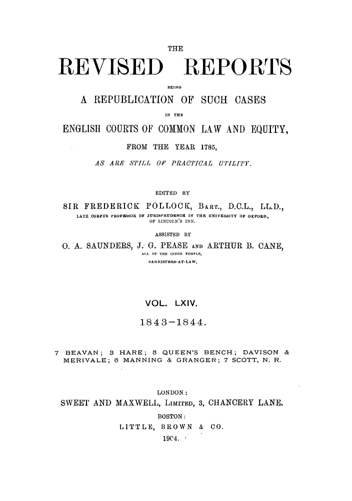 handle is hein.selden/revrep0064 and id is 1 raw text is: REVISED

THE
REPORTS

BEINO
A REPUBLICATION OF SUCH

CASES

IN TH
ENGLISH     COURTS OF COMMON         LAW   AND EQUITY,
FROM   THE YEAR 1785,
AS ARE STILL OF PRACTICAL UT'IL]'Y.
EDITEI) BY
SIR  FREDERICK        POLLOCK, BART., D.C.L., LL.D.,
LATE CORPUS PROF&SSOR OF JURISPRUDENOM IN Irff UNIVESIaTry O O FORD,
OF LINCOLN'S INN.

0. A. SAUNDERS,

ASSISTED BY
J. G. PEASE AND ARTHUR
ALL OF THE INNER TEMPLE,

IARRISTERS-AT-LAW.
VOL. LXIV.
1843-1844.
7 BEAVAN; 3 HARE; 6 QUEEN'S BENCH; DAVISON &
MERIVALE; 6 MANNING & GRANGER; 7 SCOTT, N. R.
LONDON:
SWEET AND MAXWELL, LIMITED, 3, CHANCERY LANE.
BOSTON:
LITTLE, BROWN & CO.
1904. ,

B. CANE,


