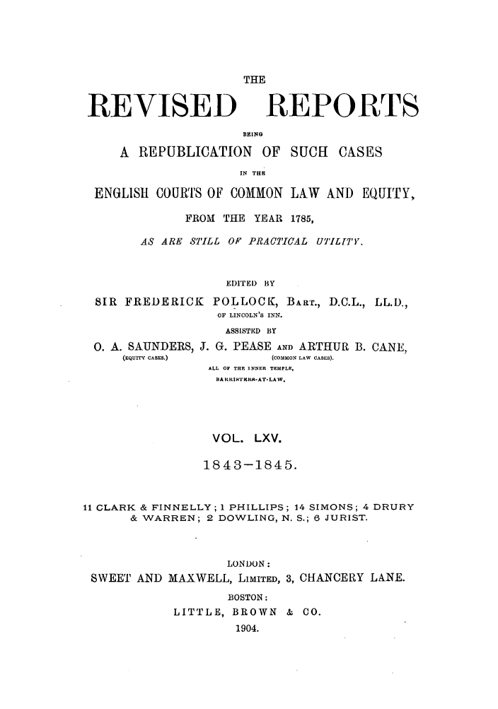 handle is hein.selden/revrep0065 and id is 1 raw text is: REVISED

THE
REPORTS

BEING
A REPUBLICATION OF SUCH         CASES
IN TH
ENGLISH COURTS OF COMON LAW AND EQUITY,
FROM THE YEAR 1785,
AS ARE STILL OF PRACTICAL U7'ILrl'Y.
EDITEI) BY
SIR FREDERICK POLLOCK, B~ar., D.C.L., LL.D.,
OF LINCOLN'S INN.
ASSISTED BY

0. A. SAUNDERS,
(EQUITY CASES.)

J. G. PEASE AND ARTHUR B. CANE,
(COMMON LAW CASES).
ALL OF THE INNER TEMPLE,
BA RRIr VER9-AT-LAW.

VOL. LXV.
1843-1845.
11 CLARK & FINNELLY; 1 PHILLIPS; 14 SIMONS; 4 DRURY
& WARREN; 2 DOWLING, N. S.; 6 JURIST.
LONDON:
SWEET AND MAXWELL, LiMITED, 3, CHANCERY LANE.
BOSTON:
LITTLE, BROWN & CO.
1904.


