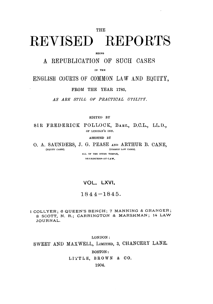 handle is hein.selden/revrep0066 and id is 1 raw text is: REVISED

THE
REPORTS

BEIN
A REPUBLICATION OF SUCH         CASES
IN THS
ENGLISH COURTS OF COMMON LA-W AND EQUITY,
FROM THE YEAR 1785,
AS ARE STILL OF PRACTICAL UT'IL[T'Y.
EDITED BY
SIR FREDERICK POLLOCK, BART., D.C.L., LL.I).,
OF LINCOLN'S INN.
ASSISTED BY

0. A. SAUNDERS,
(EQUITY CASES).

J. G. PEASE Am) ARTHUR B. CANE,
(COMMON LAW CASES).
&LL OF THE INNER TEMPLE,
BA ILIt w'rEI I-A'-LAW.

VOL. LXVI.
18 4 4-1845.
1 COLLYER; 6 QUEEN'S BENCH; 7 MANNING & GRANGER;
8 SCOTT, N. R.; CARRINGTON & MARSHMAN; 14 LAW
JOURNAL.
LONDON:
SWEET AND MAXWELL, LIMITED, 3, CHANCERY LANE.
BOSTON:
LITTLE, BROWN & CO.
1904.


