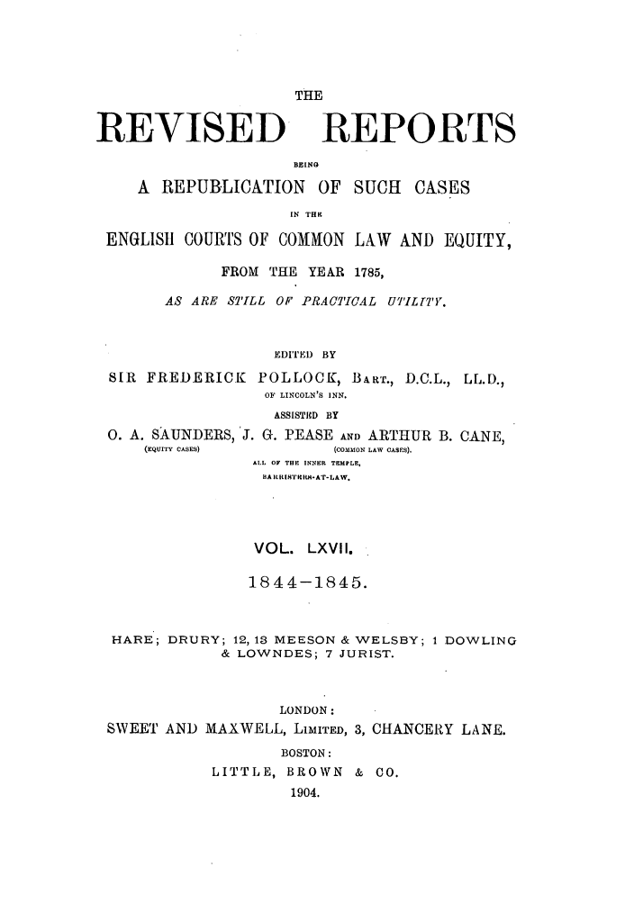 handle is hein.selden/revrep0067 and id is 1 raw text is: REVISED

THE
REPORTS

BEING
A REPUBLICATION OF SUCH          CASES
IN THK
ENGLISH1 COURTS OF COMMON LAW AND EQUITY,
FROM THE YEAR 1785,
AS ARE STILL OF PRACTICAL UTILT'7'Y.
ED1TEI) BY
SIR FREDERICK POLLOCK, BALR., D.C.L., LL.D.,
OF LINCOLN'S INN.
ASSISTD BY
0. A. SAUNDERS, J. G. PEASE AND ARTHUR B. CANE,
(EQUITY CASES)         (COMMON LAW CASES).
ALL OF THE INNER TEMPLE,
BA ITI RI'IC R-AT-LAW.
VOL. LXVII.
1844-1845.
HARE; DRURY; 12,13 MEESON & WELSBY; 1 DOWLING
& LOWNDES; 7 JURIST.
LONDON:
SWEET AND MAXWELL, LiMITED, 3, CHANCERY LANE.
BOSTON:
LITTLE, BROWN & CO.
1904.


