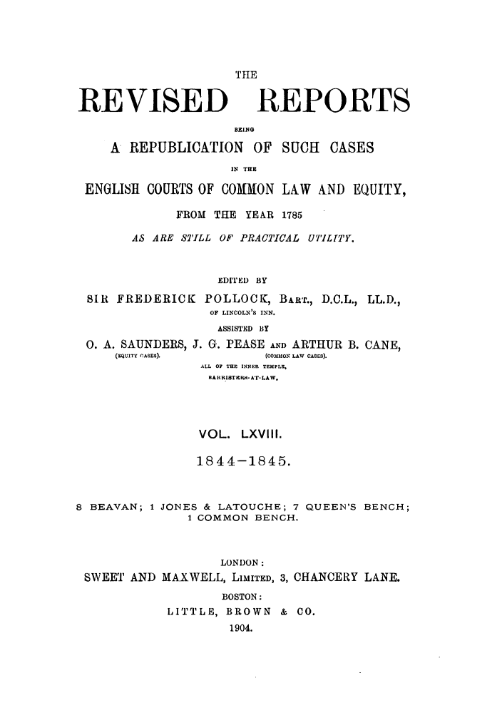 handle is hein.selden/revrep0068 and id is 1 raw text is: REVISED

TlE
REPORTS

BEINSG
A REPUBLICATION OF SUCH

CASES

IN THE
ENGLISH COURTS OF COMMON LAW AND EQUITY,
FROM THE YEAR 1785
AS ARE STILL OF PRACTICAL UTIL TY.
EDITED BY
SIR FREDERICK POLLOCK, BART., D.C.L., LL.D.,
OF LINCOLN'S INN.

0. A. SAUNDERS,
(EQUITY CASES).

ASSISTED BY
J. G. PEASE AND ARTHUR B. CANE,
(COMMON LAW CASES).
ALL OF THE INNER TEMPLE.
BA RRIfIIBItE- A'r- LAW.

VOL. LXVIII.
1844-1845.

8 BEAVAN; 1 JONES & LATOUCHE; 7
1 COMMON BENCH.

QUEEN'S BENCH;

LONDON:
SWEET AND MAXWELL, LIMITED, 3, CHANCERY LANE.
BOSTON:
LITTLE, BROWN & CO.
1904.


