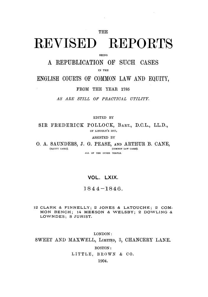 handle is hein.selden/revrep0069 and id is 1 raw text is: THE

REVISED

REPORTS

BEING
A REPUBLICATION OF SUCH

CASES

IN THE
ENGLISH COURTS OF COMMON LAW AND EQUITY,
FROM THE YEAR 1785
AS ARE STILL OF PRACTICAL UTILITY.
EDITED BY
SIR FREDERICK POLLOCK, BART., D.C.L., LL.D.,
OF LINCOLN'S INN,
ASSISTED BY

0. A. SAUNDERS, J. G. PEASE, AND ARTHUR
(EQUITY CASES).            (COMMON LAW CASES).

B. CANE,

ALL OF THE INNER TEMPLE.
VOL. LXIX.
]844-1846.
12 CLARK & FINNELLY; 2 JONES & LATOUCHE; 2 COM-
MON BENCH; 14 MEESON & WELSBY; 2 DOWLING &
LOWNDES; 8 JURIST.
LONDON:
SWEET AND -MAXWELL, LIMITED, 3, CHANCERY LANE.
BOSTON:
LITTLE, BROWN & CO.
1904.


