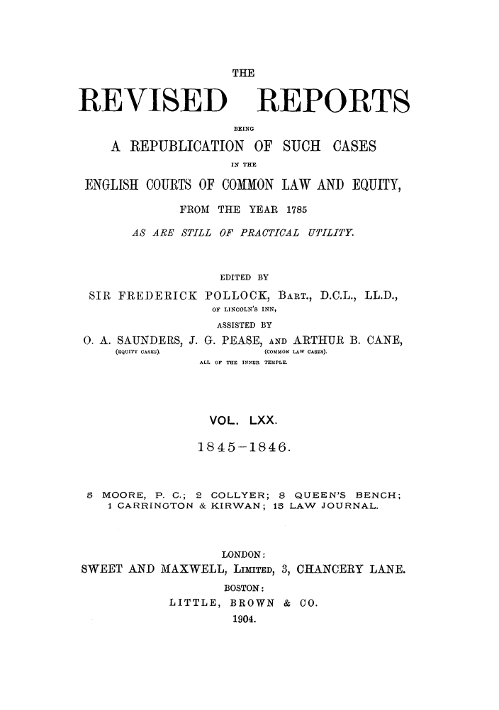 handle is hein.selden/revrep0070 and id is 1 raw text is: THE

REVISED REPORTS
BEING
A REPUBLICATION OF SUCH       CASES
IN THE
ENGLISH COURTS OF COMON LAW AND EQUITY,
FROM THE YEAR 1785
AS ARE STILL OF PRACTICAL UTILITY.
EDITED BY
SIR FREDERICK POLLOCK, BART., D.C.L., LL.D.,
OF LINCOLN'S INN,
ASSISTED BY
0. A. SAUNDERS, J. G. PEASE, AND ARTHUR B. CANE,
(EQUITY CASES).    (COMMON LAW CASES).
ALL OF THE INNER TEMPLE.
VOL. LXX.
1845-1846.
5 MOORE, P. C.; 2 COLLYER; 8 QUEEN'S BENCH;
1 CARRINGTON & KIRWAN; 15 LAW JOURNAL.
LONDON:
SWEET AND MAXWELL, LIMITED, 3, CHANCERY LANE.
BOSTON:
LITTLE, BROWN & CO.
1904.


