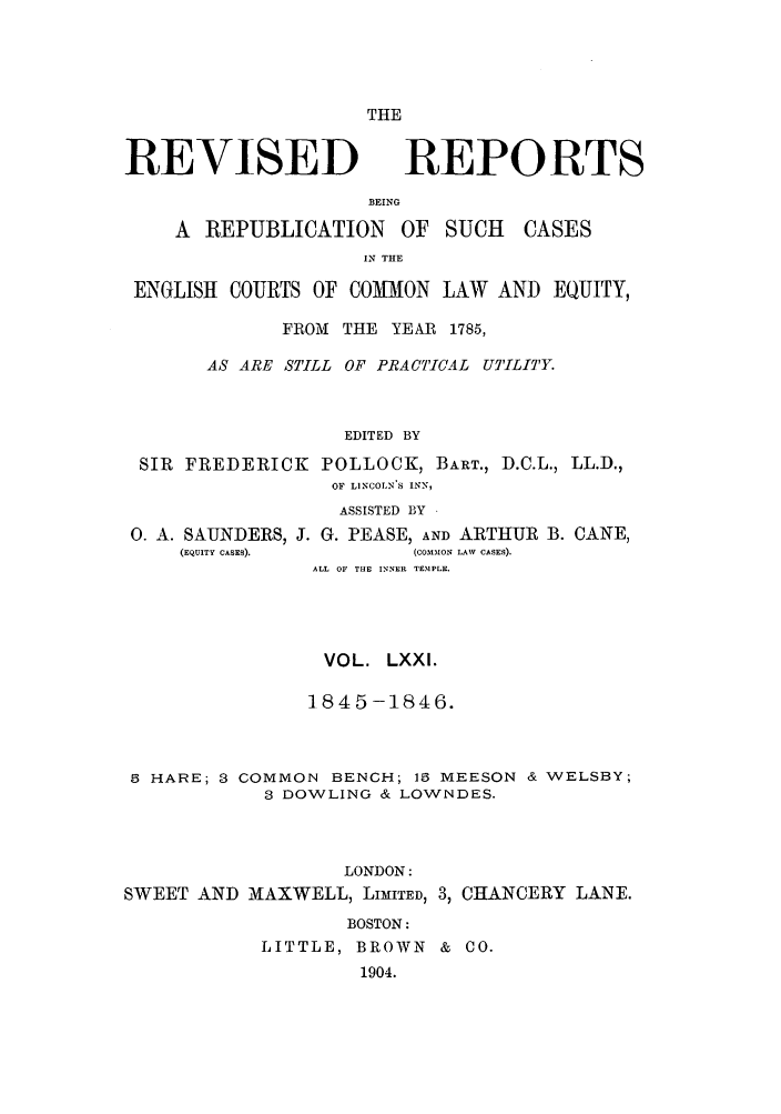 handle is hein.selden/revrep0071 and id is 1 raw text is: THE

REVISED

BEING

A REPUBLICATION

OF SUCH

IN THE

ENGLISH COURTS OF COMION LAW AND EQUITY,
FROM THE YEAR 1785,
AS ARE STILL OF PRACTICAL UTILITY.
EDITED BY
SIR FREDERICK POLLOCK, BART., D.C.L., LL.D.,
OF LINCOLN S INN,
ASSISTED BY

0. A. SAUNDERS, J. G. PEASE, AND ARTHUR
(EQUITY CASES).              (COMMON LAW CASES).

B. CANE,

ALL OF THE INNER TEMPLE.
VOL. LXXI.
1845-1846.
5 HARE; 3 COMMON BENCH; 16 MEESON & WELSBY;
3 DOWLING & LOWNDES.
LONDON:
SWEET AND MAXWELL, LIMITED, 3, CHANCERY LANE.
BOSTON:
LITTLE, BROWN & CO.
1904.

REPORTS

CASES


