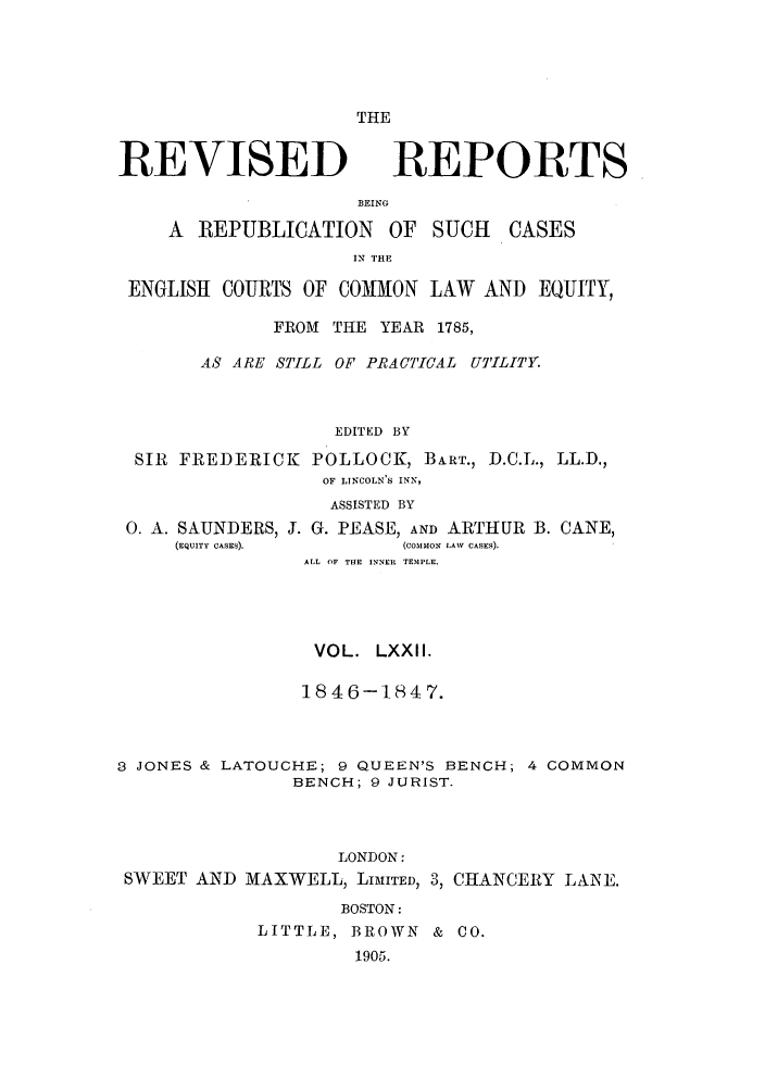 handle is hein.selden/revrep0072 and id is 1 raw text is: THE

REVISED

BEING

A REPUBLICATION

OF SUCH

IN THE

ENGLISH COURTS OF COMMON LAW AND EQUITY,
FROM THE YEAR 1785,
AS ARE STILL OF PRACTICAL UTILITY.
EDITED BY
SIR FREDERICK POLLOCK, BART., D.C.L., LL.D.,
OF LINCOLN'S INN,
ASSISTED BY

0. A. SAUNDERS, J. G. PEASE, AND ARTHUR
(EQUITY CASES).           (COMMON LAW CASES).

B. CANE,

ALL OF TUE INNER TEMPLE.
VOL. LXXII.
1846-1847.
3 JONES & LATOUCHE; 9 QUEEN'S BENCH; 4 COMMON
BENCH; 9 JURIST.
LONDON:
SWEET AND MAXWELL, LIMITED, 3, CHANCERY LANE.
BOSTON:
LITTLE, BROWN & C0.
1905.

REPORTS

CASES


