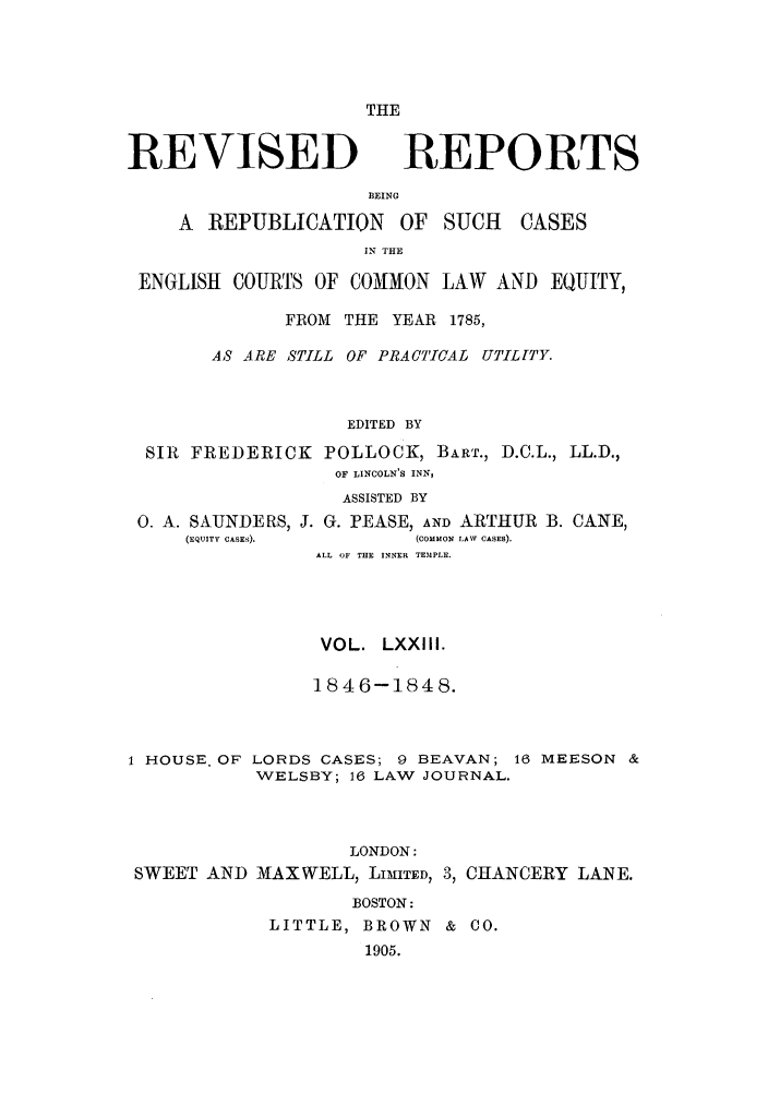 handle is hein.selden/revrep0073 and id is 1 raw text is: THE

REVISED

BEING

A REPUBLICATION

OF SUCH

IN THE

ENGLISH COURTS OF COMON LAW AND EQUITY,
FROM THE YEAR 1785,
AS ARE STILL OF PRACTICAL UTILfTY.
EDITED BY
SIR FREDERICK POLLOCK, BART., D.C.L., LL.D.,
OF LINCOLN'S INN,
ASSISTED BY

0. A. SAUNDERS, J. G. PEASE, AND ARTHUR
(EQUITY CASES).           (CO MMON LAW CASES).
ALL OF THE INNER TEMPLE.
VOL. LXXIII.
1846-1848.

B. CANE,

1 HOUSE. OF LORDS CASES; 9 BEAVAN; 16 MEESON &
WELSBY; 16 LAW JOURNAL.

LONDON:
SWEET AND MAXWELL, LIMITED, 3, CHANCERY LANE.
BOSTON:
LITTLE, BROWN & CO.
1905.

REPORTS

CASES


