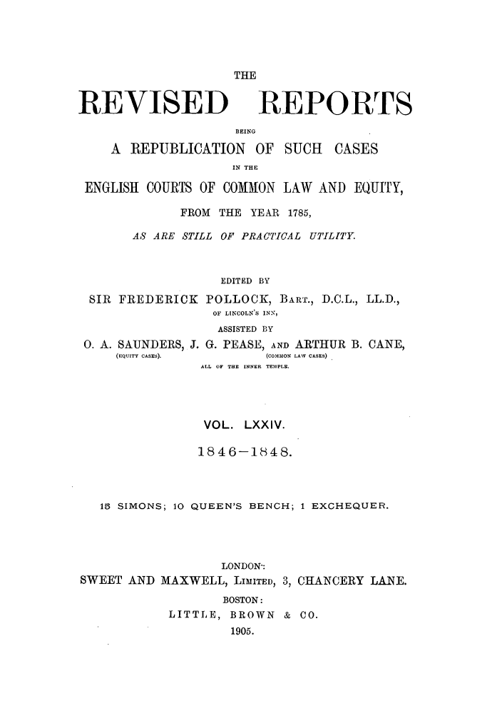 handle is hein.selden/revrep0074 and id is 1 raw text is: THE

REVISED

REPORTS

BEING
A REPUBLICATION OF SUCH         CASES
IN THE
ENGLISH COURTS OF COMMON LAW AND EQUITY,
FROM THE YEAR 1785,
AS ARE STILL OF PRACTICAL UTILITY.
EDITED BY
SIR FREDERICK POLLOCK, BART., D.C.L., LL.D.,
OF LINCOLN'S INN,

0. A. SAUNDERS,
(EQUITY CASES).

ASSISTED BY
J. G. PEASE, AND ARTHUR B. CANE,
(COMMON LAW CASES)
ALL OF  TE  INNER TEMPLE.

VOL. LXXIV.
1846-1848.
15 SIMONS; 10 QUEEN'S BENCH; 1 EXCHEQUER.
LONDON-:
SWEET AND MAXWELL, LIMTED, 3, CHANCERY LANE.
BOSTON:
LITTLE, BROWN & CO.
1905.


