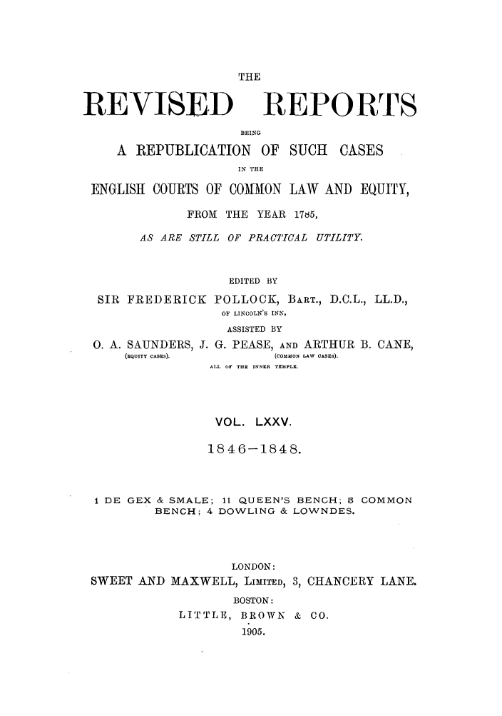 handle is hein.selden/revrep0075 and id is 1 raw text is: THE

REVISED

BEING

A REPUBLICATION

OF SUCH

IN THE

ENGLISH COURTS OF COMM[ON LAW AND EQUITY,
FROM THE YEAR 1785,
AS ARE STILL OF PRACTICAL UTILITY.
EDITED BY
SIR FREDERICK POLLOCK, BART., D.C.L., LL.D.,
OF LINCOLN'S INN,
ASSISTED BY
0. A. SAUNDERS, J. G. PEASE, AND ARTHUR B. CANE,

(EQUITY CASES).

(coMMoN LAW CASES).

ALL (IF THE INNER TEMPLE.
VOL. LXXV.
1846-1848.
1 DE GEX & SMALE; 11 QUEEN'S BENCH; 6 COMMON
BENCH; 4 DOWLING & LOWNDES.
LONDON:
SWEET AND MAXWELL, LIMITED, 3, CHANCERY LANE.
BOSTON:
LITTLE, BROWN & CO.
1905.

REPORTS

CASES


