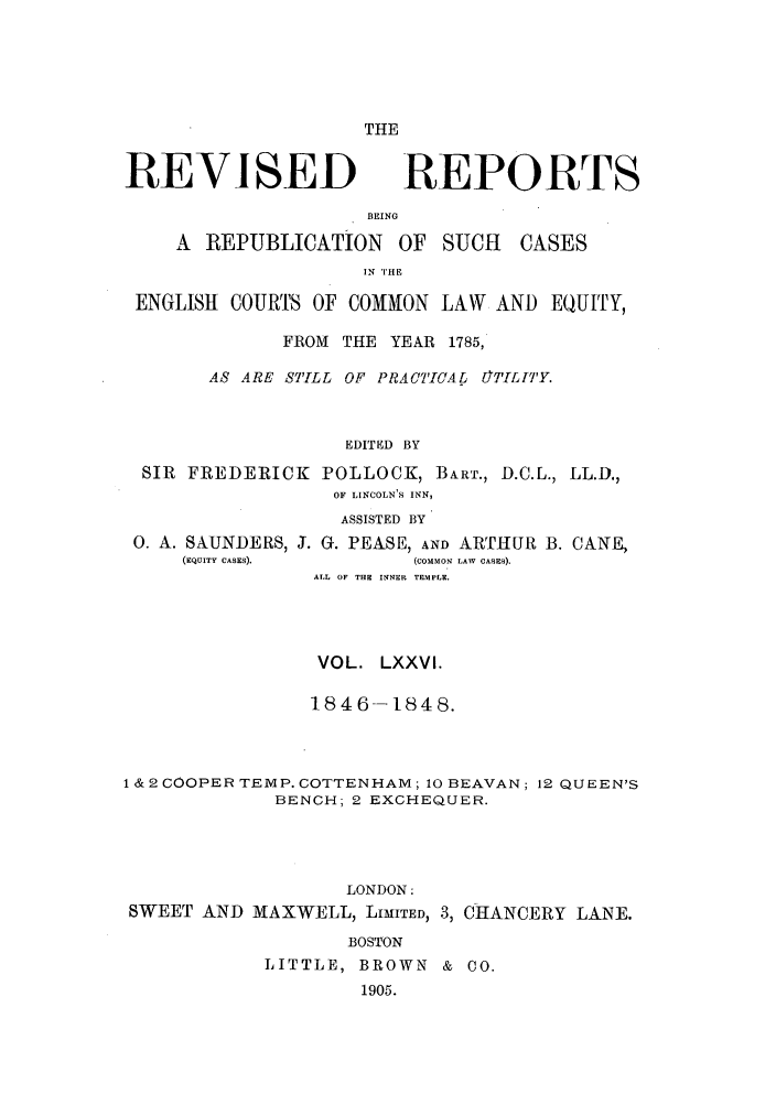handle is hein.selden/revrep0076 and id is 1 raw text is: THE

REVISED

BEING

A REPUBLICATION

OF SUCH

IN THE

ENGLISH COURTS OF COMMON LAW AND EQUITY,
FROM THE YEAR 1785,
AS ARE STILL OF PRACT[CArL OTnLITE'Y
EDITED BY
SIR FREDERICK POLLOCK, BART., D.C.L., LL.D.,
OF LINCOLN'S INN,
ASSISTED BY
0. A. SAUNDERS, J. G. PEASE, AND ARTHUR B. CANE,
(EQUITY CASES).       (COMMON LAW CASES).
ALL OF THE INNER TEMPLE.
VOL. LXXVI.
1846--1848.
1 & 2 COOPER TEMP. COTTENHAM; 10 BEAVAN; 12 QUEEN'S
BENCH; 2 EXCHEQUER.
LONDON:
SWEET AND MAXWELL, LIMITED, 3, CHANCERY LANE.
BOSTON
LITTLE, BROWN & CO.
1905.

REPORTS

CASES


