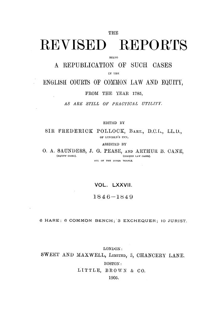 handle is hein.selden/revrep0077 and id is 1 raw text is: THE

REVISED

BEING

A REPUBLICATION

OF SUCH

IN TiE

ENGLISh COURTS OF COMMON LAW AND EQUITY,
FROM THE YEAR 1785,
AS ARE STILL OF PRACTICAL UTILiTY.
EDITED BY
SIR FREDERICK POLLOCK, BART., D.C.L., LL.D.,
OF LINCOLN'S INN,
ASSISTED BY

0. A. SAUNDERS,
(rquiTV CASES).

J. G. PEASE, AND ARTHURt B. CANE,
(COMSIMON LAAV CASES).
ALL OF THE INNER TEMPLE.

VOL. LXXVII.
1846-1849
6 HARE; 6 COMMON BENCH;'3 EXCHEQUER; 10 JURIST.
LONDON:
SWEET AND MAXWELL, LIMITED,. 3, CHANCERY LANE.
BOSTON:
LITTLE, BROWN & CO.
1905.

REPORTS

CASES


