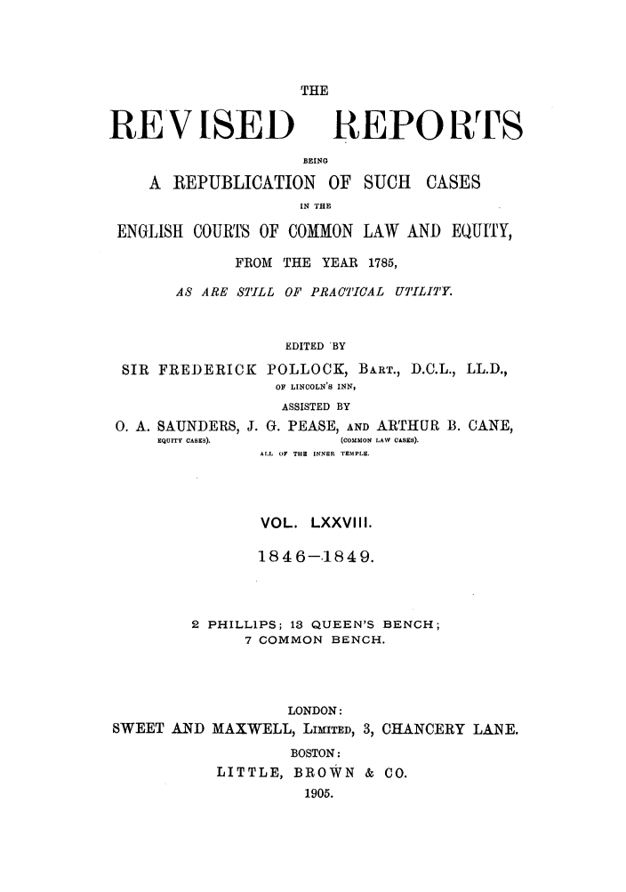 handle is hein.selden/revrep0078 and id is 1 raw text is: THE

REVISED

REPORTS

BEING
A REPUBLICATION OF SUCH

CASES

IN THE
ENGLISH COURTS OF COMMON LAW AND EQUITY,
FROM THE YEAR 1785,
AS ARE STILL OF PRACTICAL UTILITY.
EDITED BY
SIR FREDERICK POLLOCK, BART., D.C.L., LL.D.,
OF LINCOLN'S INN,
ASSISTED BY

0. A. SAUNDERS, J. G. PEASE, AND ARTHUR
EQUITY CASES).              (COMMON LAW CASES).

B. CANE,

ALL OF THE INNER TEMPLE.
VOL. LXXVIII.
1846-1849.
2 PHILLIPS; 13 QUEEN'S BENCH;
7 COMMON BENCH.
LONDON:
SWEET AND MAXWELL, LIMITED, 3, CHANCERY LANE.
BOSTON:
LITTLE, BROWN & CO.
1905.


