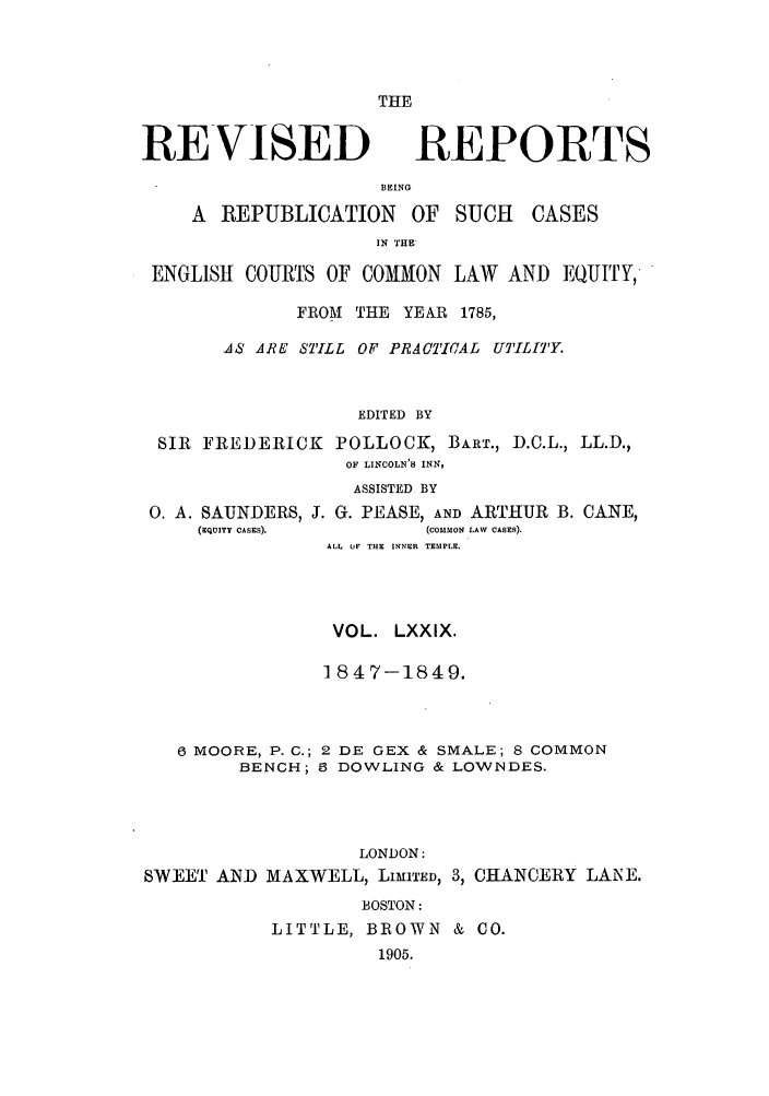 handle is hein.selden/revrep0079 and id is 1 raw text is: THE

REVISED

REPORTS

BEING
A REPUBLICATION OF SUCH

CASES

IN THE
ENGLISH COURTS OF COMMON LAW AND EQUITY,
FROM THE YEAR 1785,
AS ARE STILL OF PRACTICAL UTILITY.
EDITED BY
SIR FREDERICK POLLOCK, BART., D.C.L., LL.D.,
OF LINCOLN'S INN,

0. A. SAUNDERS,
(EQUITY CASES).

ASSISTED BY
J. G. PEASE, AND ARTHUR B. CANE,
(COMMON LAW CASES).
ALL OF THE INNER TEMPLE.

VOL. LXXIX.
1847-1849.
6 MOORE, P. C.; 2 DE GEX & SMALE; 8 COMMON
BENCH; 5 DOWLING & LOWNDES.
LONDON:
SWEET AN D MAXWELL, LIMITED, 3, CHANCERY LANE.
BOSTON:
LITTLE, BROWN & CO.
1905.



