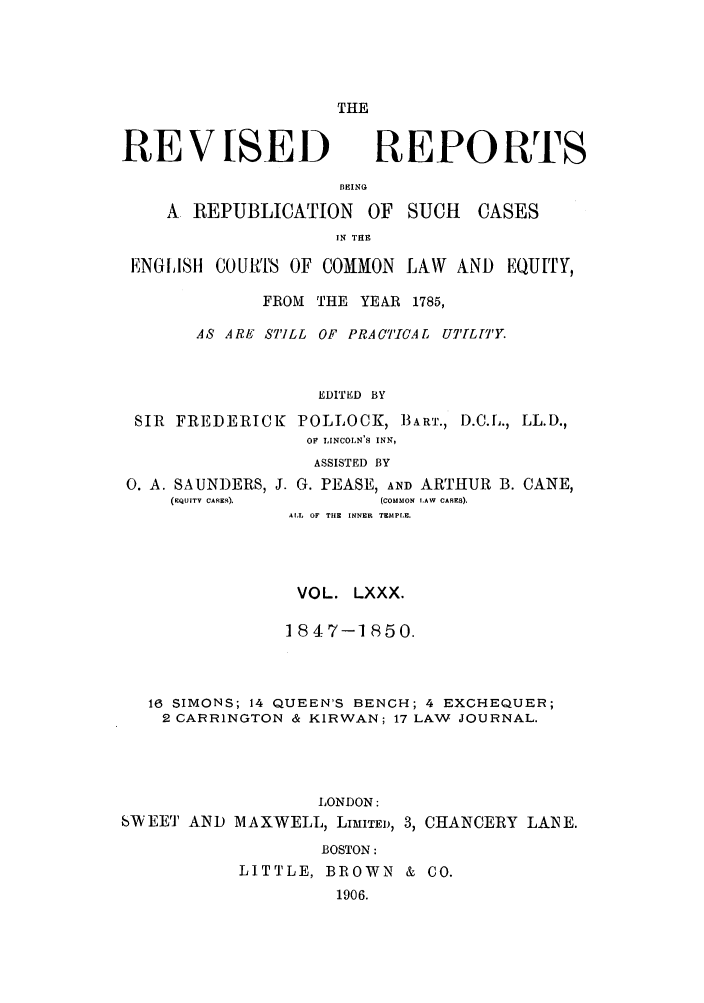 handle is hein.selden/revrep0080 and id is 1 raw text is: THE

RE V [SEI)

REPORTS

BEING
A REPUBLICATION OF SUCH

CASES

IN THE
ENGIISH COUITS OF COMMON LAW AND EQUITY,
FROM THE YEAR 1785,
AS ARE STILL OF PRACTICAL UTI[L[T'Y.
EDITED BY
SIR FREDERICK POLLOCK, BART., D.C.L., LL.D.,
OF LINCOLN'S INN,
ASSISTED BY

0. A. SAUN)ERS, J. G. PEASE, AND ARTHUR
(EQUITV CASES).           (COMMON LAW CANES).

B. CANE,

ALL OF THE INNER TEMPLE.
VOL. LXXX.
1847-1850.
16 SIMONS; 14 QUEEN'S BENCH; 4 EXCHEQUER;
2 CARRINGTON & KIRWAN; 17 LAW JOURNAL.
LONDON:
SWEET AND MAXWELL, LIMITED, 3, CHANCERY LANE.
BOSTON:
LITTLE, BROWN & CO.
1906.


