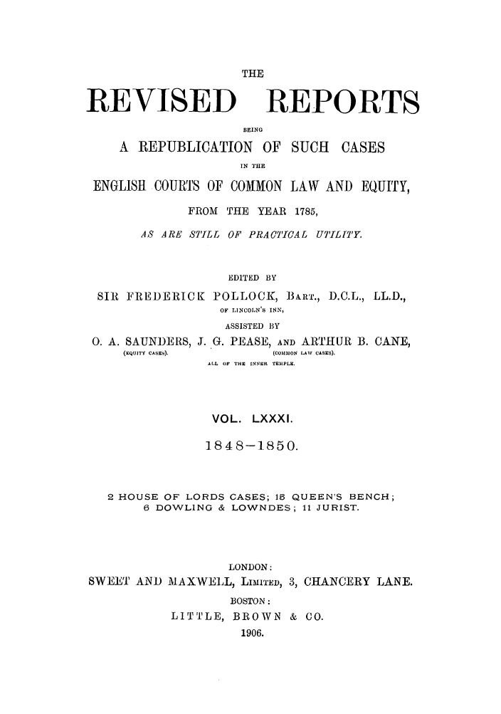handle is hein.selden/revrep0081 and id is 1 raw text is: THE

REVISED

REPORTS

BEING
A REPUBLICATION OF SUCH          CASES
IN THE
ENGLISH COURTS OF COMMON LAW AND EQUITY,
FROM THE YEAR 1785,
AS ARE STILL OF PRACTICAL UTILITY.
EDITED BY
SIR FREDERICK POLLOCK, B1ART., D.C.L., LL.D.,
OF LINCOLN'S INN,
ASSISTED BY
0. A. SAUNDERS, J. G. PEASE, AND ARTHUR B. CANE,
(EQuITY CASES).      (CoMIMON LAW CASES).
AL OF THE INNER TEMPLE.
VOL. LXXXI.
1848-1850.
2 HOUSE OF LORDS CASES; 15 QUEENS BENCH;
6 DOWLING & LOWNDES; 11 JURIST.
LONDON:
SWEET AND MAXWELL, LImI'ED, 3, CHANCERY LANE.
BOSTON:
LITTLE, BROWN & CO.
1906.


