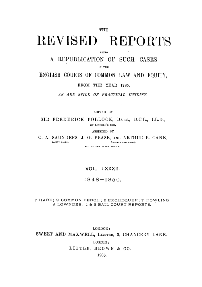 handle is hein.selden/revrep0082 and id is 1 raw text is: THE

REVISED

R EPO RTS

BEINO
A REPUBLICATION OF SUCH

CASES

IN 'FHlE
ENGLISH COURTS OF COMMON LAW AND EQUTY,
FROM THE YEAR 1785,
AS ARE STILL OF PRACTICAL UT[L[TY.
EDITED BY
SIR FREDERICK POLLOCK, BART., D.C.L., LL.D.,
OF IINCOLN'S INN,
ASSISTED BY
0. A. SAUNDERS, J. G. PEASE, AND ARTIIUR B. CANE,
EQUITY CASES).       (COMON l.AW  CASRES).
ALL  OF THE INNER  TEMPI.R.
VOL. LXXXII.
1848-1850.
7 HARE; 9 COMMON BENCH; 3 EXCHEQUER; 7 DOWLING
& LOWNDES; 1 & 2 BAIL COURT REPORTS.
LONDON:
SWEET AND MAXWELL, LIMITED, 3, CHANCERY LANE.
BOSTON:
LITTLE, BROWN & CO.
1906.


