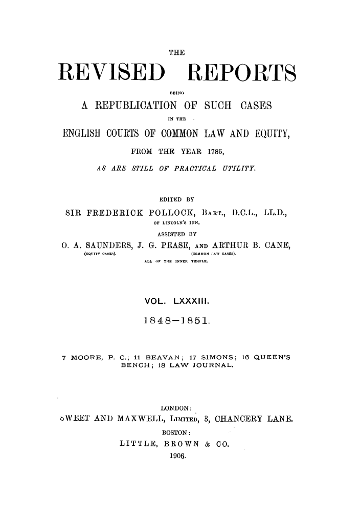 handle is hein.selden/revrep0083 and id is 1 raw text is: THE

REVISED

REPORTS

BEING
A  REPUBLICATION       OF   SUCH    CASES
IN T.E
ENGLISH COURTS OF COMMON LAW AND EQUITY,
FROM THE YEAR 1785,
AS ARE STILL OF PRACTICAL UTILITY.
EDITED BY
SIR FREDERICK POLLOCK, BART., D.C.L., LL.D.,
OF LINCOLN'S INN,
ASSISTED BY
0. A. SAUNDERS, J. G. PEASE, AND ARTHUR B. CANE,
(RQl7ITV CASES).       (COMMON LAW  CASES).
ALL Or THE INNER TEMPLE.
VOL. LXXXIII.
1848-1851.

7 MOORE, P.
6WEET AND

C.; 11 BEAVAN; 17 SIMONS; 16 QUEEN'S
BENCH; 18 LAW JOURNAL.
LONDON:
MAXWELL, LIMITED, 3, CHANCERY LANE.
BOSTON:
LITTLE, BROWN & CO.
1906.


