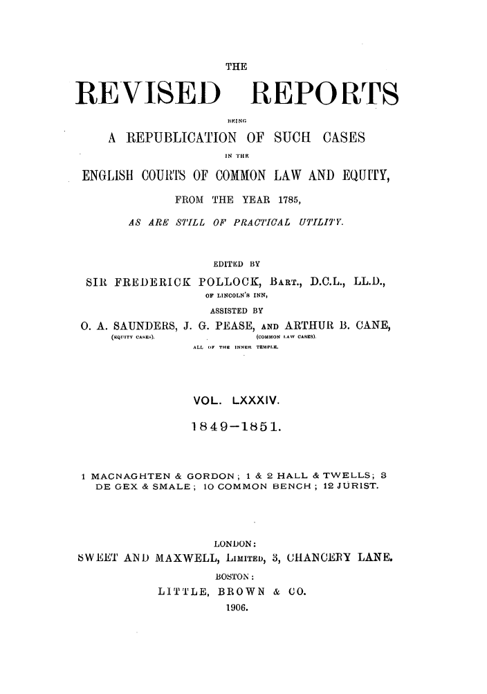 handle is hein.selden/revrep0084 and id is 1 raw text is: THE

REVISED

REPORTS

11KINc
A REPUBLICATION OF SUCH         CASES
IN THS
ENGLISH COUMt'S OF COMMON LAW AND EQUITY,
FROM THE YEAR 1785,
AS ARE STILL OF PRACT'ICAL UTILITY.
EDITED BY
SIR FREDERICK POLLOCK, BART., D.C.L., LL.D.,
OF LINCOLN'S INN,
ASSISTED BY
0. A. SAUNDERS, J. G. PEASE, AND ARTHUR B. CANE,
(rEQIITV CASE.).     (COMMON  .AW  CASES).
ALL  (IF THE  INNER  TEMPLE.
VOL. LXXXIV.
1849-1851.
1 MACNAGHTEN & GORDON ; 1 & 2 HALL & TWELLS; 3
DE GEX & SMALE; 10 COMMON BENCH; 12 JURIST.
LONDON:
6WEE' AND MAXWELL, LIMITED, 3, CHANCERY LANE.
BOSTON:
LITTLE, BROWN & CO.
1906.


