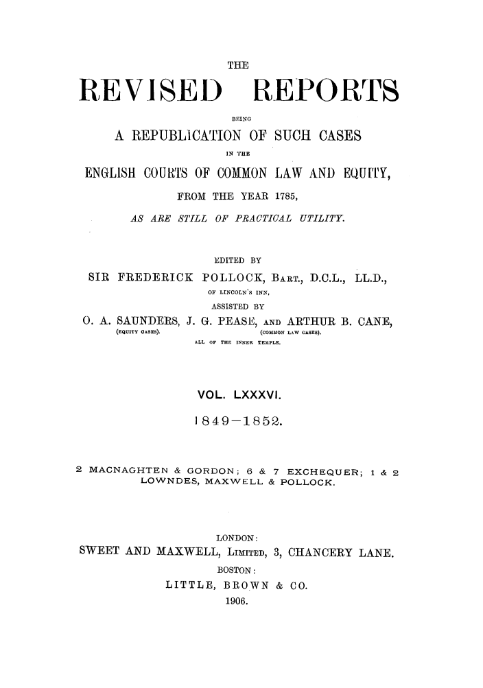 handle is hein.selden/revrep0086 and id is 1 raw text is: THE

REVISEI)

REPORTS

BEING
A REPUBLICATION OF SUCH CASES
IN THE
ENGLISH COURTS OF COMMON LAW AND EQUITY,
FROM THE YEAR 1785,
AS ARE STILL OF PRACTICAL UTILITY.
EDITED BY
SIR FREDERICK POLLOCK, BART., D.C.L., LL.D.,
OF LINCOLNIS INN,
ASSISTED BY

0. A. SAUNDERS, J. G. PEASE, AND ARTHUR
(EQUITY OASES).             (COMMON LAW CASES).

B. CANE,

ALL OF THE INNER TEMPLE.
VOL. LXXXVI.
1849-1852.
2 MACNAGHTEN & GORDON; 6 & 7 EXCHEQUER; 1 & 2
LOWNDES, MAXWELL & POLLOCK.
LONDON:
SWEET AND MAXWELL, LIMITED, 3, CHANCERY LANE.
BOSTON:
LITTLE, BROWN & CO.
1906.


