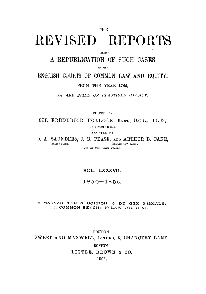handle is hein.selden/revrep0087 and id is 1 raw text is: THE

REVISED

REPORTS

BEINC
A REPUBLICATION OF SUCH CASES
IN THE
ENGLISII COURTS OF COMMON LAW ANI) EQUITY,
FROM THE YEAR 1785,
AS ARE STILL OF PRACTICAL UTILITY.
EDITED BY
SIR FREDERICK POLLOCK, BART., D.C.L., LL.D.,
OF LINCOLN'S INN,
ASSISTED BY
0. A. SAUNDERS, J. G. PEASE, AND ARTHUR B. CANE,
(EQUITY CASES).      (COMMON LAW CASES).
ALL OF THE INNER TEMPLE.
VOL. LXXXVII.
1850-1852.
3 MACNAGHTEN & GORDON; 4 DE GEX.& ISMALE;
11 COMMON BENCH; 19 LAW JOURNAL.
LONDON:
SWEET AND MAXWELL, LIMITED, 3, CHANCERY LANE.
BOSTON:
LITTLE, BROWN & CO.
1906.


