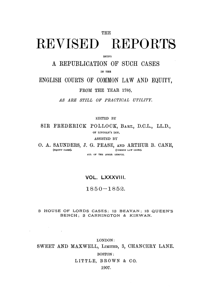 handle is hein.selden/revrep0088 and id is 1 raw text is: THE

REVISED

REPORTS

BEING
A REPUBLICATION OF SUCH CASES
IN THE
ENGLISH COURTS OF COMMON LAW AND EQUITY,
FROM THE YEAR 1785,
AS ARE STILL OF PRACTICAL UTPILIT'Y.
EDITED BY
SIR FREDERICK POLLOCK, BART., D.C.L., LL.D.,
OF LINCOLN'S INN,
ASSISTED BY
0. A. SAUNDERS, J. G. PEASE, AND ARTHUR B. CANE,
(EQUITY CASES).       (COMMON LAW CASES).
ALL OF THE INNER TEMPLE.
VOL. LXXXVIII.
1850-1852.
3 HOUSE OF LORDS CASES; 13 BEAVAN; 18 QUEEN'S
BENCH; 3 CARRINGTON & KIRWAN.
LONDON:
SWEET AND MAXWELL, LIMITED, 3, CHANCERY LANE.
BOSTON:
LITTLE, BROWN & CO.
1907.


