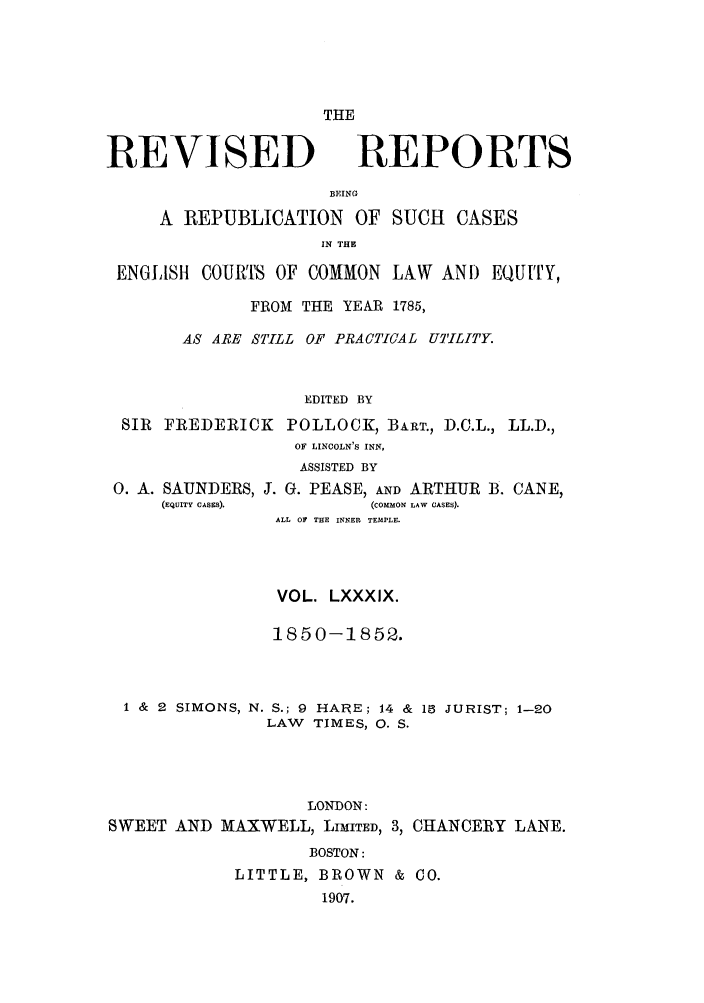 handle is hein.selden/revrep0089 and id is 1 raw text is: REVISED

THE
REPORTS

BEING
A REPUBLICATION OF SUCH CASES
IN THE
ENGLISHi COURTS OF COMMON LAW AND EQU[TY,
FROM THE YEAR 1785,
AS ARE STILL OF PRACTICAL UTILITY.
EDITED BY
SIR FREDERICK POLLOCK, BART., D.C.L., LL.D.,
OF LINCOLN'S INN,
ASSISTED BY

0. A. SAUNDERS, J. G. PEASE, AND ARTHUR
(EQUITY CASES).            (COMMON LAW CASES).
ALL OF THE INNER TEMPLE.
VOL. LXXXIX.
1850-1852.

1 & 2 SIMONS, N. S.; 9 HARE; 14 &
LAW TIMES, 0. S.

18 JURIST; 1-20

LONDON:
SWEET AND MAXWELL, LIMITED, 3, CHANCERY LANE.
BOSTON:
LITTLE, BROWN & C0.
1907.

B. CANE,


