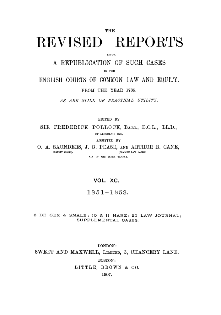 handle is hein.selden/revrep0090 and id is 1 raw text is: REVISED

THE
REPORTS

BEINO
A REPUBLICATION OF SUCH CASES
IN THE
ENGLIS11 COURTS OF COMMON LAW AND EQU ITY,
FROM THE YEAR 1785,
AS ARE STILL OF PRACTICAL U'ILI'Y.
EDITED BY
SIR FREDERICK POLLOCK, BART., D.C.L., LL.D.,
OF LINCOLN-S INN,
ASSISTED BY
0. A. SAUNDERS, J. G. PEASE, AND ARTHUR B. CANE,
(EQUITY CAbES).      (COMMON LAW  CASES).
ALL OF. THE INNER TEMPLE.
VOL. XC.
1851-1853.
5 DE GEX & SMALE; 10 & 11 HARE; 20 LAW JOURNAL;
SUPPLEMENTAL CASES.
LONDON:
SWEET AND MAXWELL, LIMITED, 3, CHANCERY LANE.
BOSTON:
LITTLE, BROWN & CO.
1907.


