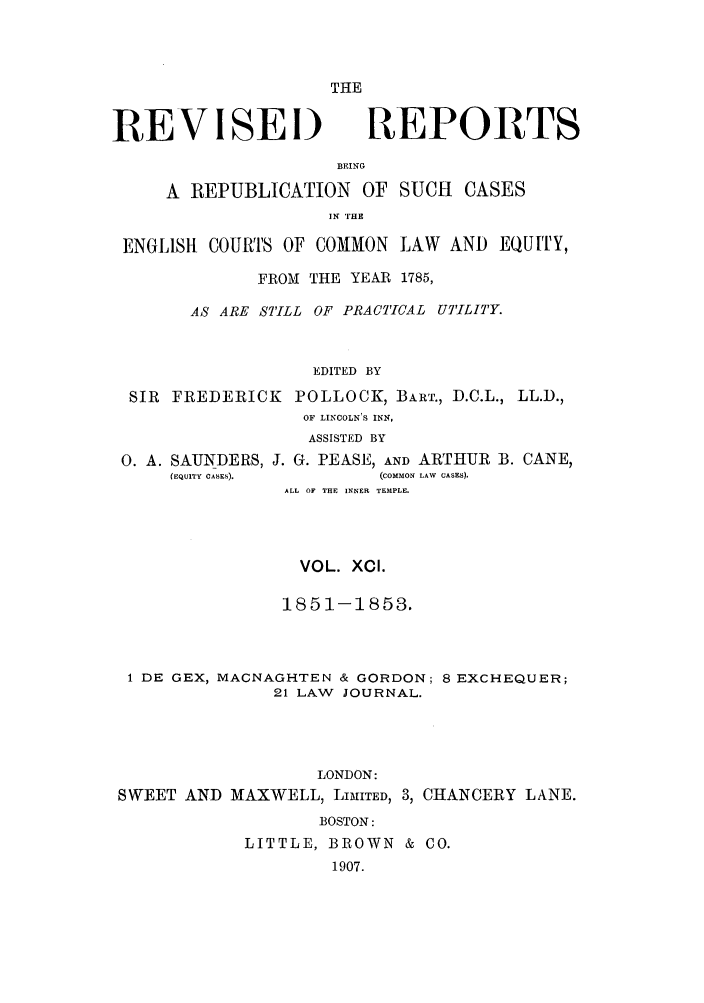 handle is hein.selden/revrep0091 and id is 1 raw text is: THE

REVISEI)

REPORTS

BEING
A REPUBLICATION OF SUCH CASES
IN T1HE
ENGLISlt COURTS OF COMMON LAW AND EQUITY,
FROM THE YEAR 1785,
AS ARE STILL OF PRACTICAL UTILITY.
EDITED BY
SIR FREDERICK POLLOCK, BARE., D.C.L., LL.D.,
OF LINCOLN'S INN,
ASSISTED BY
0. A. SAUNDERS, J. G. PEASE, AND ARTHUR B. CANE,
(EQUITY CASES).      (COMMON LAW  CASES).
ALL OF THE INNER TEMPLE.
VOL. XCI.
1851-1853.
1 DE GEX, MACNAGHTEN & GORDON; 8 EXCHEQUER;
21 LAW JOURNAL.
LONDON:
SWEET AND MAXWELL, LIMITED, 3, CHANCERY LANE.
BOSTON:
LITTLE, BROWN & CO.
1907.


