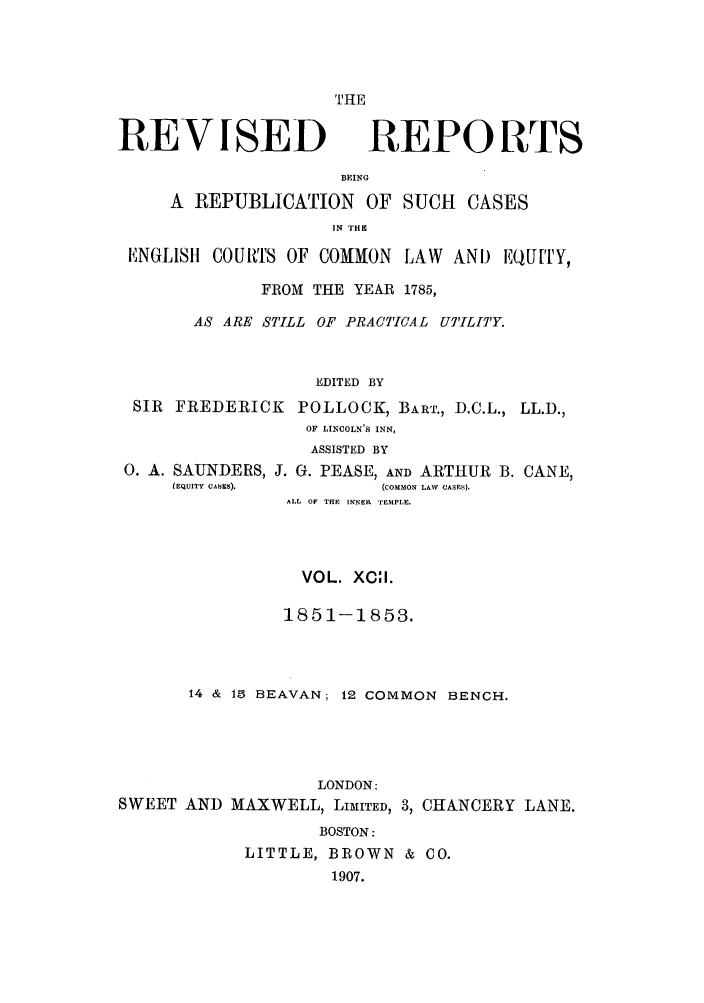 handle is hein.selden/revrep0092 and id is 1 raw text is: THE

REVISED

REPORTS

BEING
A REPUBLICATION OF SUCH CASES
IN TlHS
ENGLISH COUfTS OF COMMON LAW AND EQUITY,
FROM THE YEAR 1785,
AS ARE STILL OF PRACTICAL UTILITY.
EDITED BY
SIR FREDERICK POLLOCK, BART., D.C.L., LL.D.,
OF LINCOLN'S INN,
ASSISTED BY

0. A. SAUNDERS,
(EQUITY CABES).

J. G. PEASE, AND ARTHUR B. CANE,
(COMMON LAW CASES).
ALL OF THE INNER TEMPLE.

VOL. XC:I.
1851-1853.
14 & 15 BEAVAN; 12 COMMON BENCH.
LONDON:
SWEET AND MAXWELL, LIMITED, 3, CHANCERY LANE.
BOSTON:
LITTLE, BROWN & CO.
1907.



