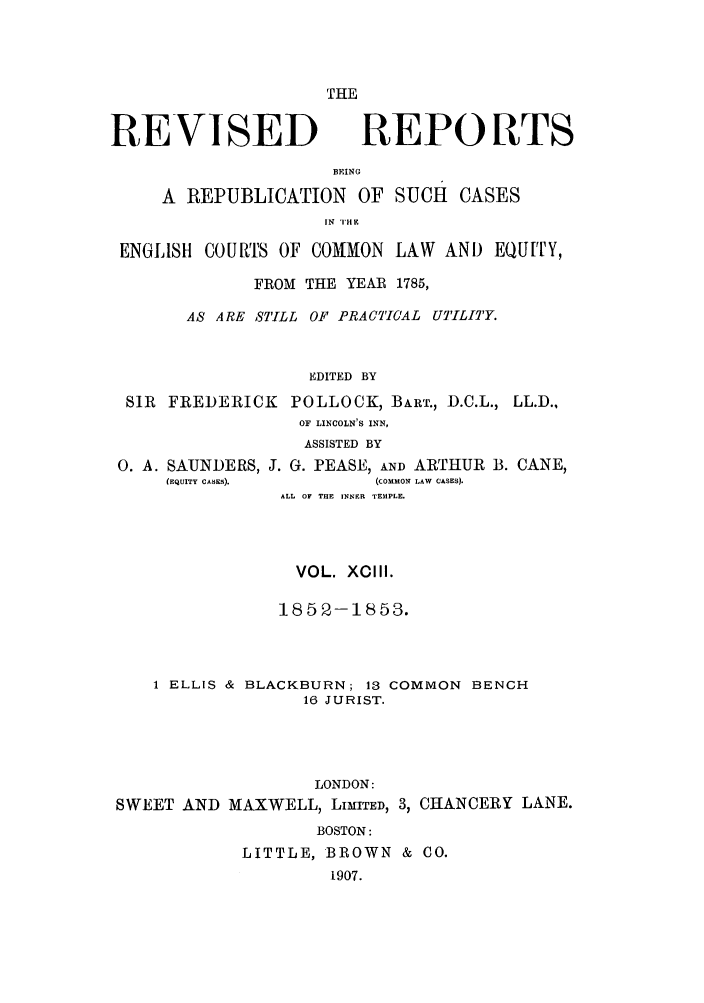 handle is hein.selden/revrep0093 and id is 1 raw text is: THE

REVISED

REPORTS

BEING
A REPUBLICATION OF SUCH CASES
IN TAE
ENGLISH C0OURTfS OF COMMON LAW AND EQUITY,

FROM THE YEAR 1785,
AS ARE STILL OF PRACTICAL UTILITY.
EDITED BY

SIR FREDERIC.
0. A. SAUNDERS,
(EQUITY CASES).

K POLLOCK, BART., D.C.L.,
OF LINCOLN'S INN,
ASSISTED BY
J. G. PEASE, AND ARTHUR B.
(COMMON LAW CASES).
ALL OF THE INNER TEMPLE.

VOL. XCIII.
185 2-1853.
1 ELLIS & BLACKBURN; 13 COMMON BENCH
16 JURIST.
LONDON:
SWEET AND MAXWELL, LIMITED, 3, CHANCERY LANE.
BOSTON:
LITTLE, BROWN & CO.
1907.

LL.D.,
CANE,


