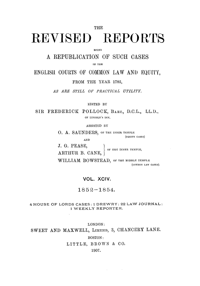 handle is hein.selden/revrep0094 and id is 1 raw text is: REVISED

THE
REPORTS

BEING
A REPUBLICATION OF SUCH CASES
IN TUE(1
ENGLISH COURTS OF COMMRON LAW AND EQUITY,
FROM THE YEAR 1785,
AS ARE STILL OF PRACTICAL UTILf'Y.
EDITED BY
SIR FREDERICK POLLOCK, BART., D.C.L., LL.D.,
OF LINCOLN S INN,
ASSISTED BY
0. A. SAUNDERS, OF THE INNEP TEMPLE
(EQUITY CASES)
ALN D
J. G. PEASE,
OF THE INNER TEMPLE,
ARTIIUR B. CANE,
WILLIAM BOWSTEAD, OF THE MIDDLE TEMPLE
(co0on-1N LAW CASES).
VOL. XCIV.
1852-1854.
4 HOUSE OF LORDS CASES: 1 DREWRY: 22 LAW JOURNAL;
1 WEEKLY REPORTER.
LONDON:
SWEET AND MAXWELL, LIilTED, 3, CIANCERY LANE.
BOSTON:
LITTLE, BROWN & CO.
1907.


