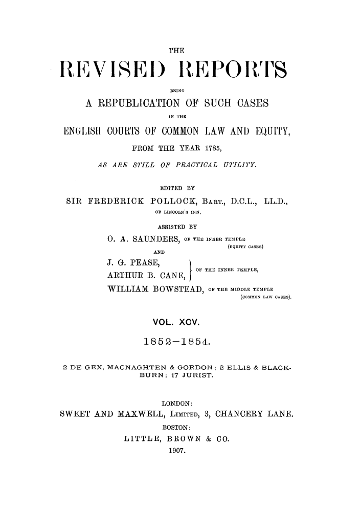 handle is hein.selden/revrep0095 and id is 1 raw text is: THE
REVISEI) REPORTS
BEINO
A REPUBLICATION OF SUCH CASES
IN THK
ENGASII COURTS OF COMMON LAW AND EQU[TY,
FROM THE YEAR 1785,
AS ARE STILL OF PRACTICAL UT'ILII'Y.
EDITED BY
SIR FREDERICK POLLOCK, BART., D.C.L., LL.D.,
OF LINCOLN S INN,
ASSISTED BY
0. A. SAUNDERS, OF THE INNER TEMPLE
(EQUITY CASES)
AND
J. G. PEASE, )    1OF THE INNER TEMPLE,
ARTHUR B. CANE,)
WILLIAM BOWSTEAD, OF THE MIDDLE TEMPLE
(COMMON LAW CASES).
VOL. XCV.
1852-1854.
2 DE GEX, MACNAGHTEN & GORDON; 2 ELLIS & BLACK-
BURN; 17 JURIST.
LONDON:
SWEET AND MAXWELL, LIMITED, 3, CHANCERY LANE.
BOSTON:
LITTLE, BROWN & CO.
1907.


