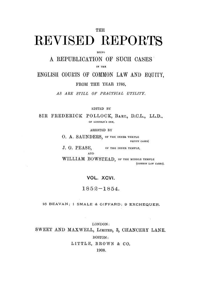 handle is hein.selden/revrep0096 and id is 1 raw text is: THE
REVISED REPORTS
BEING
A REPUBLICATION OF SUCH CASES
IN l'E
ENGLISH COURTS OF COMMON LAW AND EQUITY,
FROM THE YEAR 1785,
AS ARE STILL OF PRACTICAL UTILITY.
EDITED BY
SIR FREDERICK POLLOCK, BART., D.C.L., LL.D.,
OF LINCOLNS INN,

ASSISTED BY
0. A. SAUNDERS, OF THE INNER TEMPLE
EQUITY CASES)

J. G. PEASE,
AND

OF THE INNER TEMPLE,

WILLIAM BOWSTEAD, OF THE MIDDLE TEMPLE
(cOX-fofN LAW CASES).
VOL. XCVI.
1852-1854.
16 BEAVAN; 1 SMALE & GIFFARD; 9 EXCHEQUER.
LONDON:
SWEET AND MAXWELL, LIMITED, 3, CHANCERY LANE.
BOSTON:
LITTLE, BROWN & CO.
1908.


