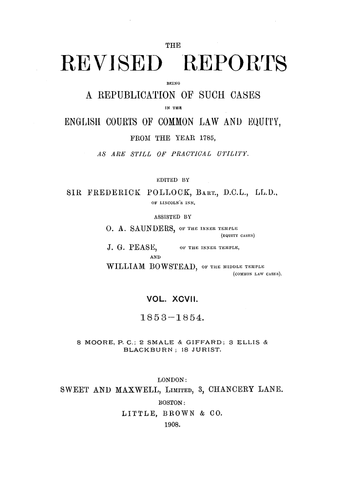 handle is hein.selden/revrep0097 and id is 1 raw text is: THE

REVISED

REPORTS

BEING
A REPUBLICATION OF SUCH CASES
IN THEB
ENGLISt COU's OF COMMON LAW AND EQU[T,
FROM THE YEAR 1785,
AS ARE STILL OF PRACTICAL UTILITY.
EDITED BY
SIR FREDERICK POLLOCK, BAR'r., D.C.L., LL.D.,
OF LINCOLN S INN,

ASSISTED BY
0. A. SAUNDERS, OF THE INNER TEMPLE
(EQUITY CASES)

J. G. PEASE,
AND

OF THE INNER TEMPLE,

WILLIAM BOWSTEAD, OF' THE MIDDLE TEMPLE
(COMMON LAW CASES).
VOL. XCVlI.
1853-1854.
8 MOORE, P. C.; 2 SMALE & GIFFARD; 3 ELLIS &
BLACKBURN; 18 JURIST.
LONDON:
SWEET AND MAXWELL, LIMITED, 3, CHANCERY LANE.
BOSTON:
LITTLE, BROWN & CO.
1908.


