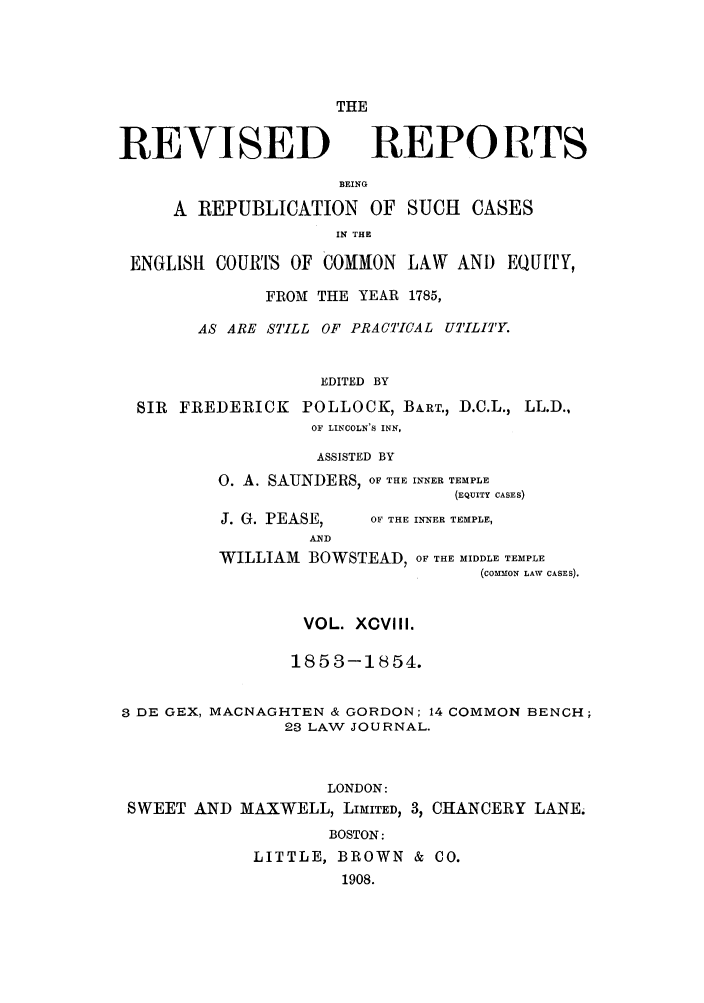 handle is hein.selden/revrep0098 and id is 1 raw text is: REVISED

THE
REPORTS

BEING
A REPUBLICATION OF SUCH CASES
IN THE
ENGLIS1 COURTS OF COMMON LAW AND EQU ITY,
FROAM THE YEAR 1785,
AS ARE STILL OF PRACTICAL UTILITY.
EDITED BY
SIR FREDERICK POLLOCK, BA.RT., D.C.L., LL.D.,
OF LINCOLN'S INN,

ASSISTED BY
O. A. SAUNDERS, OF THE INNER TEMPLE
(EQUITY CASES)

J. G. PEASE,

OF THE INNER TEMPLE,

AND
WILLIAM BOWSTEAD, OF THE MIDDLE TEMPLE
(COMMON LAW CASES).
VOL. XCVlII.
1853-1854.
3 DE GEX, MACNAGHTEN & GORDON; 14 COMMON BENCH;
23 LAW JOURNAL.
LONDON:
SWEET AND MAXWELL, LIMITED, 3, CHANCERY LANE.
BOSTON:
LITTLE, BROWN & CO.
1908.



