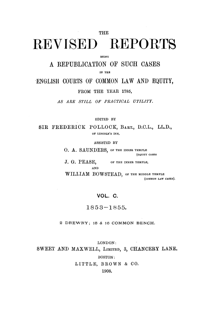 handle is hein.selden/revrep0100 and id is 1 raw text is: THE

REVISED

REPORTS

BEING
A REPUBLICATION OF SUCH CASES
IN THE
ENGL1S1t COURTS OF COMMON LAW AND EQUITY,
FROM THE YEAR 1785,
AS ARE STILL OF PRACICAL UTILITY.
EDITED BY
SIR FREDERICK POLLOCK, BART., D.C.L., LL.D.,
OF LINCOLN'S INN,

ASSISTED BY
0. A. SAUNDERS, OF THE INNER TEMPLE
(EQUITY CASES

J. G. PEASE,
AND

OF THE INNER TEMPLE,

WILLIAM     BOWSTEAD, OF THE MIDDLE TEMPLE
(coMMoN LAW CASES).
VOL. C.
18 5 3-18 55.

2 DREWRY; 15 & 16 COMMON BENCH.
LONDON:
SWEET AND MAXWELL, LIMITED, 3, CHANCERY LANE.
BOSTON:
LITTLE, BROWN & CO.
1908.


