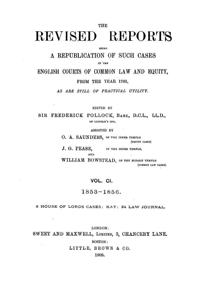 handle is hein.selden/revrep0101 and id is 1 raw text is: THE

REVISED

REPORTS

BEING
A REPUBLICATION OF SUCH CASES
IN IrHK
ENGLISH COURTS OF COMMON LAW AND EQUITY,
FROM THE YEAR 1785,
AS ARE STILL OF PRACTICAL UTILITY.
EDITED BY
SIR FREDERICK POLLOCK, BART., D.C.L., LL.D.,
OF LINCOLN'S INN,
ASSISTED BY
0. A. SAUNDE RS, OF THE INNER TEMPLE
(EQUITY CASES)

J. G. PEASE,
AND

OF THE INNER TEMPLE,

WILLIAM BOWSTEAD, OF THE MIDDLE TEMPLE
(COMMON LAW CASES).
VOL. CI.
1853-1856.
5 HOUSE OF LORDS CASES; KAY; 24 LAW JOURNAL.
LONDON:
SWEET AND MAXWELL, LIMITED, 3, CHANCERY LANE.
BOSTON:
LITTLE, BROWN & CO.
1908.


