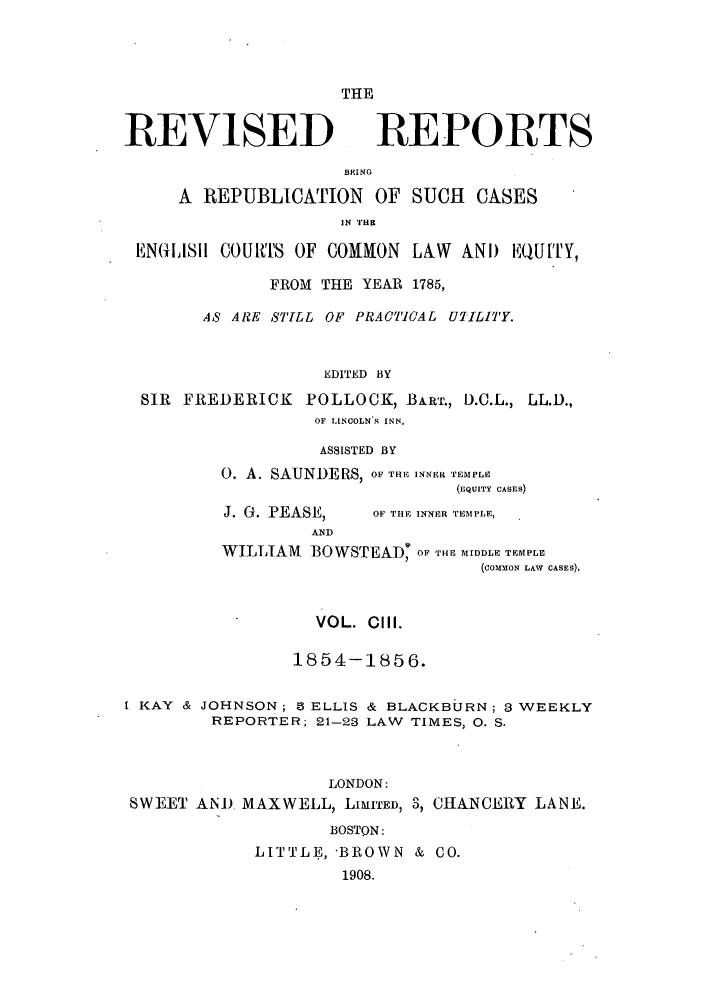 handle is hein.selden/revrep0103 and id is 1 raw text is: THE

REVISED

REPORTS

BEING
A REPUBLICATION OF SUCH           CASES
IN 'l'HE
ENGLIASI COUMT' OF COMMON LAW AND EQU['lY,
FROM THE YEAR 1785,
4S ARE STILL OF PRACICAL UT/ILITY.
EDITED BY
SIR FREDERICK POLLOCK, BART., D.C.L., LL.D.,
OF LINCOLN S INN,
ASSISTED BY
0. A. SAUNDERS, OF THE INNER TEMPLV
(EQUITY CASES)

J. G. PEASE,

OF THE INNER TEMPLE,

AND
WILLIAM       BOWSTEAD9 OF TH-E MIDDLE TEMPLE
(COMMON LAW CASES).

VOL. Cill.
1854-1856.
I KAY & JOHNSON; 8 ELLIS & BLACKBURN; 3 WEEKLY
REPORTER; 21-23 LAW TIMES, 0. S.
LONDON:
SWEET AND MAXWELL, LIMITED, 3, CHANCERY LANE.
BOSTON:
LITTLE, BROWN & CO.
1908.


