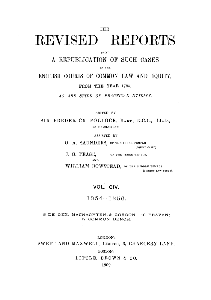 handle is hein.selden/revrep0104 and id is 1 raw text is: THE

REVISED

REPORTS

BEING
A REPUBLICATION OF SUCH CASES
IN  'I'H
EN(GIISII COUiT8 OF COMMON LAW ANDi EQUITY,
FROM THE YEAR 1785,
AS ARE STILL OF PRACTICAL UIILIT'Y.
EDITED BY
SIR FREDERICK POLLOCK, BART., D.C.L., LL.D.,
OF LINCOLN'S INN,

ASSISTED BY
0. A. SAUNDERS, OF THE INNER TEMPLE
(EQUITY CASE',)

J. G. PEASE,
AND

OF TIlE INNER 'iEMPLE,

WILLIAM BOWSTEAy), OF THE AIDLE TEMPLE
(CO-11DrON LAW  CASES).
VOL. CIV.
1854-1856.
9 DE GEX, MACNAGHTEN.& GORDON; 18 BEAVAN;
17 COMMON BENCH.
LONDON:
SWEET AND MAXWELL, LIMITED, 3, CHANCERY LANE.
BOSTON:
LITTLE, BROWN & CO.
1909.


