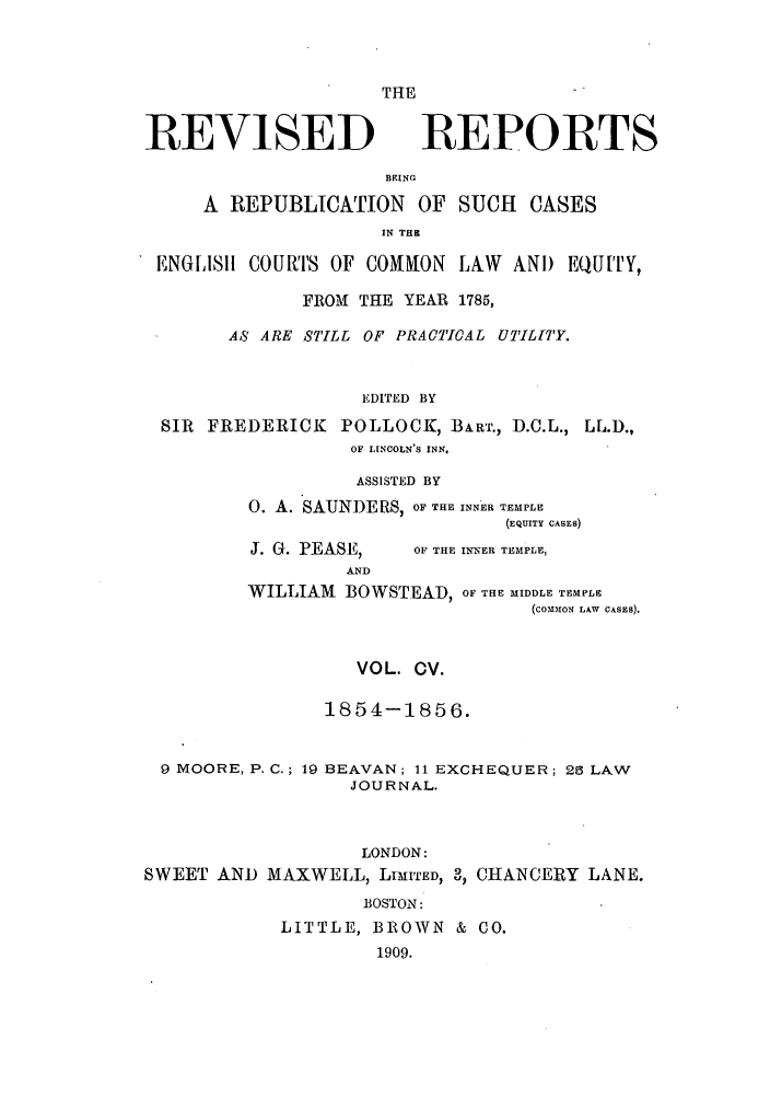 handle is hein.selden/revrep0105 and id is 1 raw text is: REVISED

THE
REPORTS

BEING
A REPUBLICATION OF SUCH CASES
IN THE
ENGLISll COURTS OF COMMON LAW AND EQUITY,
FROMl THE YEAR 1785,
AS ARE STILL OF PRACTIOAL UTILITY.
EDITED BY
SIR FREDERICK POLLOCK, BART., D.C.L., LL.D.,
OF LINCOLN'S INN.

ASSISTED BY
0. A. SAUNDERS, OF THE INNER TEMPLE
(EQUITY CASES)

J. G. PEASE,
AND

OF THE INNER TEMPLE,

WILLIAM BOWSTEAD, OF THE MIDDLE TEMPLE
(co.0101; LAW CASES).
VOL. CV.
1854-1856.
9 MOORE, P. C.; 19 BEAVAN; 11 EXCHEQUER; 25 LAW
JOURNAL.
LONDON:
SWEET AND MAXWELL, LIMITED, 3, CHANCERY LANE.
BOSTON:
LITTLE, BROWN & CO.
1909.


