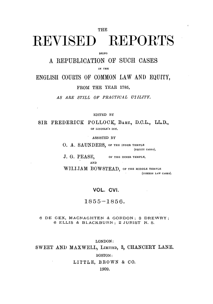 handle is hein.selden/revrep0106 and id is 1 raw text is: THE

REVISED

REPORTS

BEING
A REPUBLICATION OF SUCH CASES
IN THE
ENGLISH COURTS OF COMMON LAW AND EQUITY,
FROM THE YEAR 1785,
AS ARE STILL OF PRACTICAL UlILJTY.
EDITED BY
SIR FREDERICK POLLOCK, BaRT., D.C.L., LL.D.,
OF LINCOLN'S INN,

ASSISTED BY
O. A. SAUNDERS, OF THE INNER TEMPLE
(EQUITY CASES),

J. G. PEASE,
AND

OF THE INNER TEMPLE,

WILLIAM BOWSTEAD, OF THE MIDDLE TEMPLE
(COMMON LAW CASES).
VOL. CVI.
1855-1856.
6 DE GEX, MAGNAGHTEN & GORDON; 3 DREWRY;
6 ELLIS & BLACKBURN; 2 JURIST N. S.
LONDON:
SWEET AND MAXWELL, LIMITED, 3, CHANCERY LANE.
BOSTON:
LITTLE, BROWN & CO.
1909.


