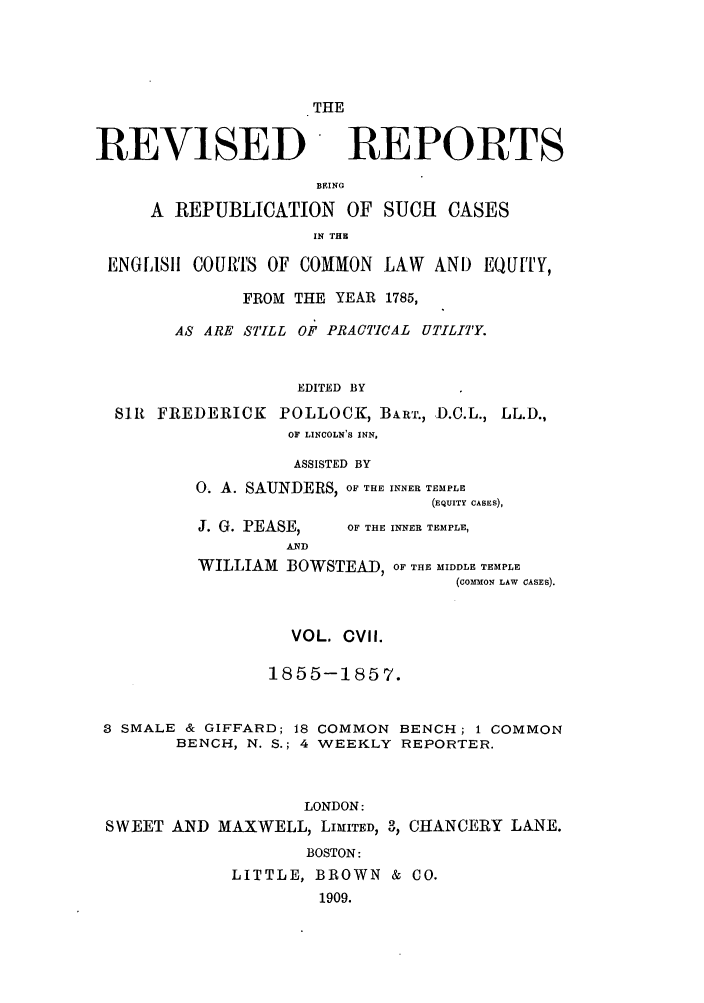 handle is hein.selden/revrep0107 and id is 1 raw text is: THE

REVISED

REPORTS

BEING
A REPUBLICATION OF SUCH CASES
IN THU
ENGLiSh11 COURTS OF COMMON LAW AND EQUITY,
FROM THE YEAR 1785,
AS ARE STILL OF PRACTICAL UTILITY.
EDITED BY
SIR FREDERICK POLLOCK, BART., D.C.L., LL.D.,
OF LINCOLN'S INN,
ASSISTED BY
0. A. SAIJNDERS, OF THE INNER TEMPLE
(EQUITY CASES),

J. G. PEASE,

OF THE INNER TEMPLE,

WILLIAM BOWSTEAD, OF THE MIDDLE TEMPLE
(CoMMON LAW CASES).
VOL. CVIl.
1855-1857.
8 SMALE & GIFFARD; 18 COMMON BENCH; 1 COMMON
BENCH, N. S.; 4 WEEKLY REPORTER.
LONDON:
SWEET AND MAXWELL, LIMITED, 3, CHANCERY LANE.
BOSTON:
LITTLE, BROWN & CO.
1909.


