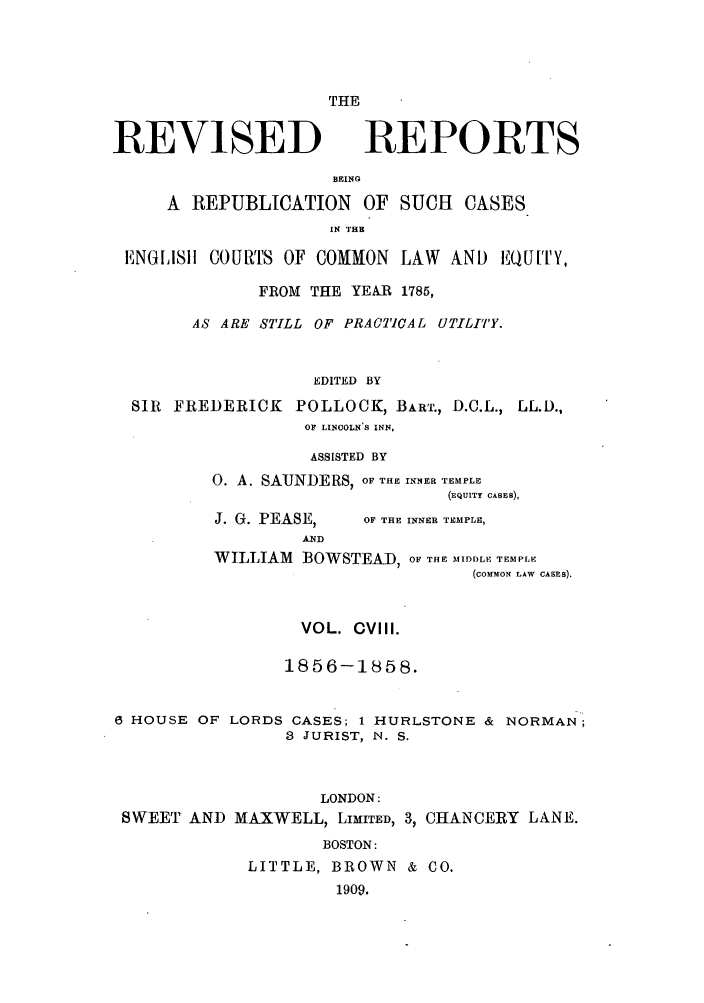 handle is hein.selden/revrep0108 and id is 1 raw text is: THE

REVISED

REPORTS

BEINO
A REPUBLICATION OF SUCH CASES
IN TH
ENGIISIh COURTS OF COMMON LAW AND EQUIrY,
FROM THE YEAR 1785,
AS ARE STILL OF PRACTICAL UTILI'TY.
EDITED BY
SIR FREDERICK POLLOCK, BART., D.C.L., LL.D.,
OF LINOOLN S INN,

ASSISTED BY
0. A. SAUNDERS, OF THE INNER TEMPLE
(EQUITY CASES),

J. G. PEASE,

OF THE INNER TEMPLE,

WILLIAM      BOWSTEAD, OF THE MIDDLE TEMPLE
(corMoN LAW CASES).

VOL. CVIII.
1856-1858.
6 HOUSE OF LORDS CASES; 1 HURLSTONE & NORMAN;
3 JURIST, N. S.
LONDON:
SWEET AND MAXWELL, LIMITED, 3, CHANCERY LANE.
BOSTON:
LITTLE, BROWN & CO.
1909.


