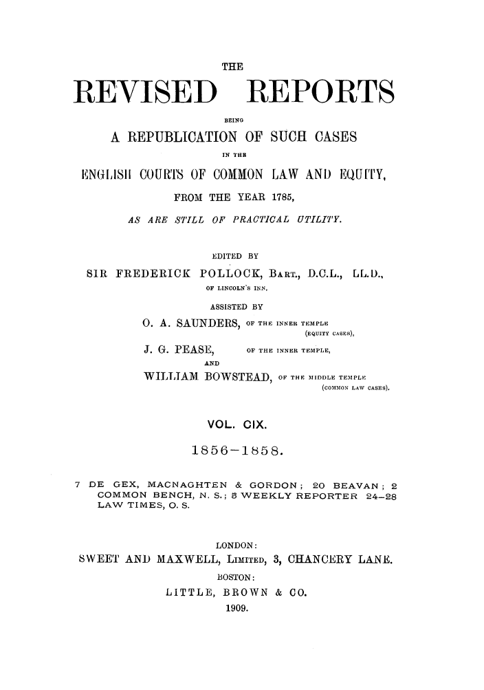 handle is hein.selden/revrep0109 and id is 1 raw text is: THE

REVISED

REPORTS

BEING
A REPUBLICATION OF SUCH CASES
IN TE
EN(:1ISI i COURTS OF COMMON LAW AND EQUIY,
FROM THE YEAR 1785,
AS ARE STILL OF PRACTICAL UTILITY.
EDITED BY
SIR FREDERICK POLLOCK, BART., D.C.L., LL.D.,
OF LINCOLN'S INN,
ASSISTED BY
0. A. SAUNDERS, OF THE INNER TEMPLE
(EQUITY CASES),

J. G. PEASE,

OF THE INNER TEMPLE,

WILLIAM       BOWSTEA       )D, OF THE MIDDLE TEM PLE
(COMMON LAW CASES).

VOL. CIX.
1856-1858.
7 DE GEX, MACNAGHTEN & GORDON; 20 BEAVAN; 2
COMMON BENCH, N. S.; 5 WEEKLY REPORTER 24-28
LAW TIMES, 0. S.
LONDON:
SWEET AND MAXWELL, LIMITED, 3, CHANCEIRY LANE.
BOSTON:
LITTLE, BROWN & CO.
1909.


