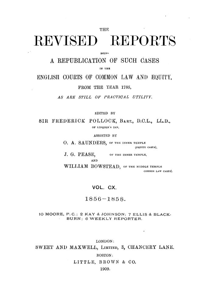 handle is hein.selden/revrep0110 and id is 1 raw text is: REVISED

THE
REPORTS

BEING.
A REPUBLICATION OF SUCH CASES
IN '1HZ1
ENGLISI COURlS OF COMMON LAW AND EQU[TY,
FROM THE YEAR 1785,
AS ARE STILL OF PRACICAL UTILITY.
EDITED BY
SIR FREDERICK POLLOCK, BART., D.C.L., LL.D.,
OF .INCOLN 8 INN,
ASSISTED BY
0. A. SAUNDE US, OF THE INNER TEMPLE
(EQUITY CASES),

J. G. PEASE,

OF THE INNER TEMPLE,

WILLIAM      BOWSTEAD, OF THE MIDDLE TEMPLE
COMMON LAW CASES).

VOL. CX.
1856-1858.
10 MOORE, P.C.; 2 KAY & JOHNSON; 7 ELLIS & BLACK-
BURN: 6 WEEKLY REPORTER.
LONDON:
SWEET AND MAXWELL, LIMrED, 3, CHANCERY LANE.
BOSTON:
LITTLE, BROWN & CO.
1909.


