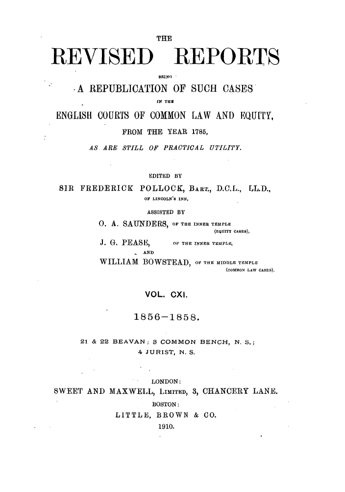 handle is hein.selden/revrep0111 and id is 1 raw text is: THE
REVISED

REPORTS

BEING *
-A REPUBLICATION OF SUCH CASES
IN THS
ENGLISH COUR'S OF COMMON LAW AND EQUITY,
FROM THE YEAR 1785,
AS ARE STILL OF PRACTICAL UTILITY.
EDITED BY
SIR FREDERICK POLLOCK, BART., D.C.L., LL.D.,
OF LINCOLN'8 INN,

ASSISTED BY
0. A. SAUNDERS, OF THE INNER TEMPLE
(EQUITY CASES),

J. G. PEASE,

OF THE INNER TEMPLE,

AIND
WILLIAM BOWSTEAD, OF THE MIDDLE TEMPLE
(COMMON LAW CASES).
VOL. CXI.
1856-1858.
21 & 22 BEAVAN; 3 COMMON BENCH, N. S.;
4 JURIST, N. S.
LONDON:
SWEET AND MAXWELL, LIMITED, 3, CHANCERY LANE.
BOSTON:
LITTLE, BROWN & CO.
1910.


