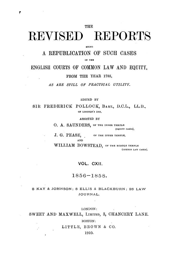 handle is hein.selden/revrep0112 and id is 1 raw text is: REVISED

THE
REPORTS

BEINC
A REPUBLICATION OF SUCH CASES
IN THZ
ENGLISil COURTS OF COMMON LAW AND EQUITY,
FROM THE YEAR 1785,
AS ARE STILL OF PRACTICAL UTILITY.
EDITED BY
SIR FREDERICK POLLOCK, BART., D.C.L., LL.D.,
OF LINCOLN S INN,

ASSISTED BY
0. A. SAUNDERS, OF THE INNER TEMPLE
(EQUITY CASES),

J. G. PEASE,
AND

OF THE INNER TEMPLE,

WILLIAM BOWSTEAD, OF THE MIDDLE TEMPLE
(CONInON LAW CASES).
VOL. CXII.
1856-1858.
3 KAY & JOHNSON; 8 ELLIS & BLACKBURN; 26 LAW
JOURNAL.
LONDON:
SWEET AND MAXWELL, LIMITED, 3, CHANCERY LANE.
BOSTON:
LITTLE, BROWN & CO.
1910.



