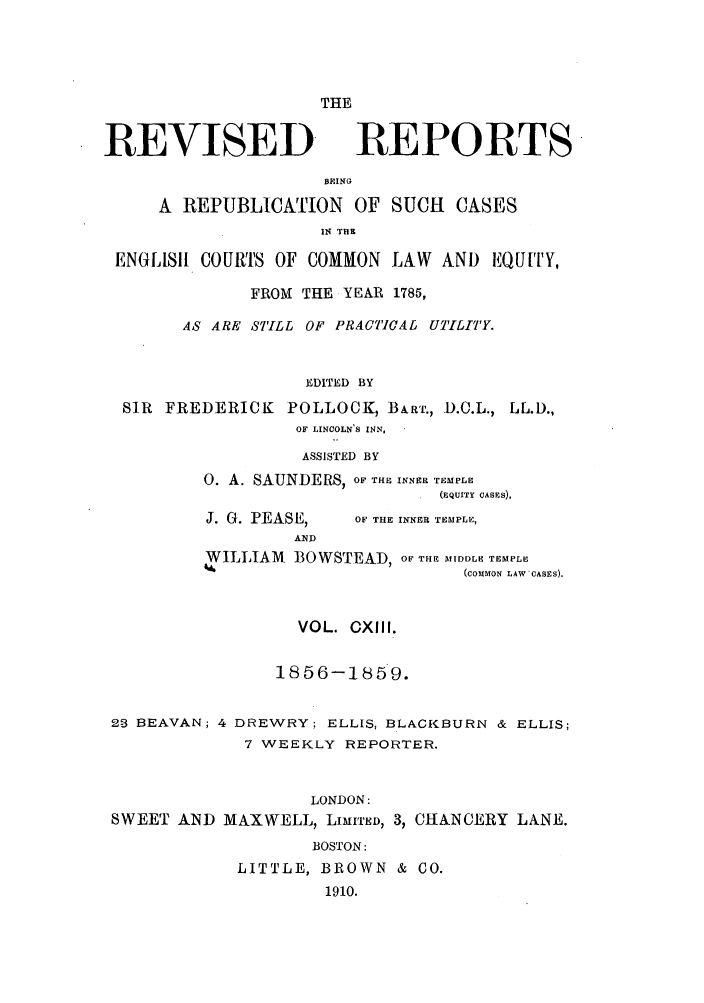 handle is hein.selden/revrep0113 and id is 1 raw text is: REVISED

THE
REPORTS-

BEING
A REPUBLICATION OF SUCH CASES
IN THR
ENGLISIH COURS OF COMMON LAW AND EQUITY,
FROM THE YEAR 1785,
AS ARE STILL OF PRACTICAL UTILITY.
EDITED BY
SIR FREDERICK POLLOCK, BART., D.C.L., LL.D.,
OF LINCOLN'S INN,.

ASSISTED BY
0. A. SAUNDERS, OF THE INNER TEMPLE
(EQUITY CASES),

J. G. PEASE,
AND

OF THE INNER TEMPLE,

WILLIAM BOWSTEAD, OF THE MIDOLE TEMPLE
(COMMON LAW'CASES).
VOL. OXIII.
1856-1859.
2-3 BEAVAN; 4 DREWRY; ELLIS, BLACKBURN & ELLIS;
7 WEEKLY REPORTER.
LONDON:
SWEET AN]D MAXWELL, LIMITED, 3, CHANCERY LANE.
BOSTON:
LITTLE, BROWN & CO.
1910.


