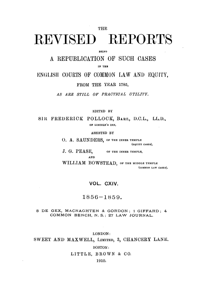 handle is hein.selden/revrep0114 and id is 1 raw text is: THE

REVISED

REPORTS

BEING
A REPUBLICATION OF SUCH CASES
IN TH
EN(IISII COURTS OF COMMON LAW AND EQUITY,
FROM THE YEAR 1785,
AS ARE STILL OF PRACT7CAL UTILITY.
EDITED BY
Slit FREDERICK POLLOCK, BART., D.C.L., LL.D.,
OF LINCOLN'S INN,

ASSISTED BY
0. A. SAUNDERS, OF THE INNER TEMPLE
(EQUITY CASES),

J. G. PEASE,

OF THE INNER TEMPLE,

WILLIAM BOWSTEAD, OF THE MIDDLE TEMPLE
(COIMON LAW CASES).
VOL. CXIV.
1856-1859.
8 DE GEX, MACNAGHTEN & GORDON; 1 GIFFARD; 4
COMMON BENCH, N. S.; 27 LAW JOURNAL.
LONDON:
SWEET AND MAXWELL, LIMITED, 3, CHANCERY LANE.
BOSTON:
LITTLE, BROWN & CO.
1910.


