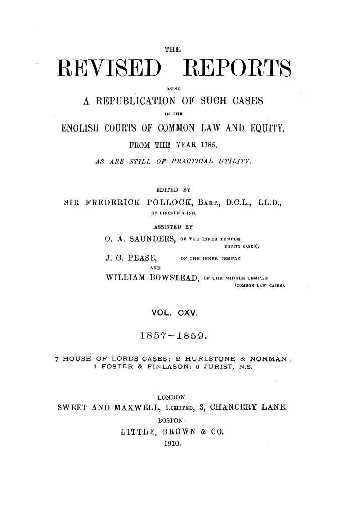 handle is hein.selden/revrep0115 and id is 1 raw text is: REVISED

THE
REPORTS

BEING
A REPUBLICATION OF SUCH CASES
IN THE
ENGLISII COURTS OF COMNON LAW AND EQUITY,
FROM THE YEAR 1785,
AS ARE STILL OF PRAC77CAL UTILITY.
EDITED BY
SIR FREDERICK POLLOCK, BART., D.C.L., LL.D.,
OF LINCOLN-S INN,

ASSISTED BY
0. A. SAUNDERS, OF THE INNER TEMPLE
EQUITY CASES),

J. G. PEASE,
AND

OF THE INNER TEMPLE,

WILLIAM BOWSTEAD, O- THE MIDDLE TEMPLE
(COMION LAW CASES).
VOL. CXV.
1857-1859.
7 HOUSE OF LORDS CASES; 2 HURLSTONE & NORMAN;
1 FOSTER & FINLASON; 5 JURIST, N.S.
LONDON:
SWEET AND MAXWELL, LITmED, 3, CHANCERY LANE.
-BOSTON:
LITTLE, BROWN & CO.
1910.


